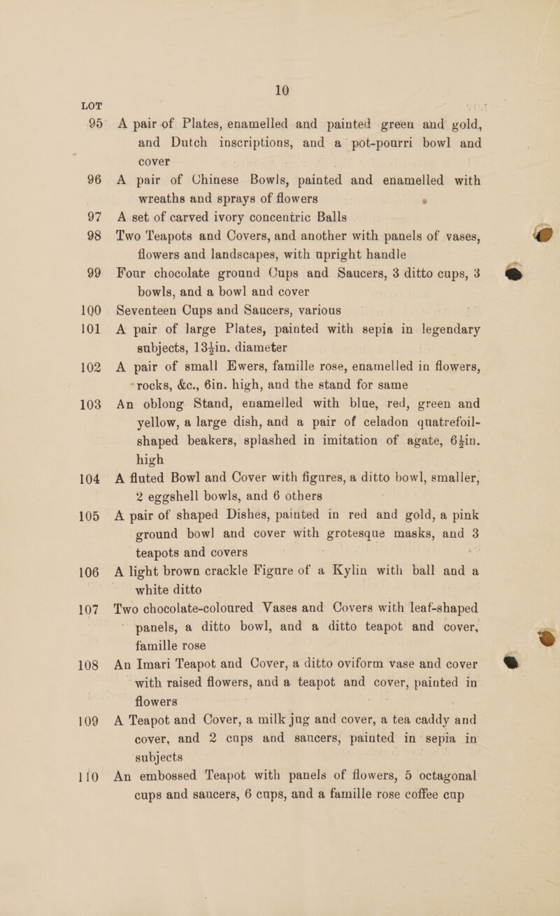 96 97 98 99 190 101 102 103 104 105 106 108 109 10 A pair of Plates, enamelled and painted green and’ gold, and Dutch inscriptions, and a pot-pourri bowl and cover : A pair of Chinese Bphie paintelt and enamelled with wreaths and sprays of flowers A set of carved ivory concentric Balls . Two Teapots and Covers, and another with panels of vases, flowers and landscapes, with upright handle Four chocolate ground Cups and Saucers, 3 ditto cups, 3 bowls, and a bowl and cover Seventeen Cups and Saucers, various A pair of large Plates, painted with sepia in legendary subjects, 133in. diameter : A pair of small Ewers, famille rose, enamelled in flowers, -rocks, &amp;c., 6in. high, and the stand for same An oblong Stand, enamelled with blue, red, green and yellow, a large dish, and a pair of celadon quatrefoil- shaped beakers, splashed in imitation of agate, 64in. high A fluted Bowl and Cover with figures, a ditto bowl, smaller, 2 eggshell bowls, and 6 others A pair of shaped Dishes, painted in red and gold, a pink ground bow! and cover with grotesque masks, and 3 teapots and covers 3 : A light brown crackle Figure of a Kylin with ball and a white ditto Two chocolate-coloured Vases and Covers with akan panels, a ditto bowl, and a ditto teapot and cover, famille rose An Imari Teapot and Cover, a ditto oviform vase and cover with raised flowers, and a teapot and cover, painted in flowers A Teapot and Cover, a milk jug and cover, a tea caddy and cover, and 2 cups and saucers, painted In ‘Sepia ZL subjects | cups and saucers, 6 cups, and a famille rose coffee cup  
