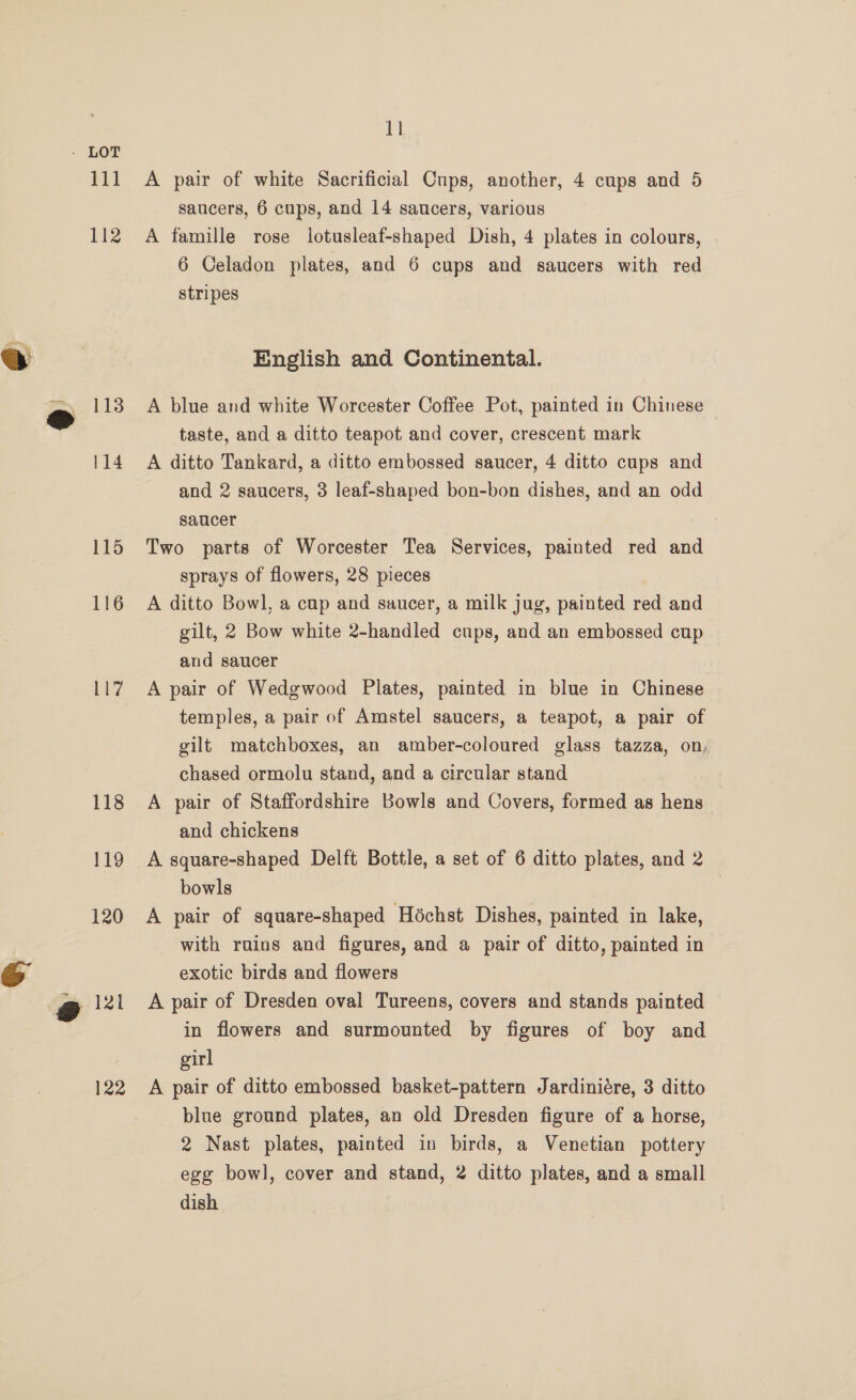 112 115 116 Lt? 118 119 120 121 122 11 saucers, 6 cups, and 14 saucers, various A famille rose lotusleaf-shaped Dish, 4 plates in colours, 6 Celadon plates, and 6 cups and saucers with red stripes English and Continental. A blue and white Worcester Coffee Pot, painted in Chinese — taste, and a ditto teapot and cover, crescent mark A ditto Tankard, a ditto embossed saucer, 4 ditto cups and and 2 saucers, 3 leaf-shaped bon-bon dishes, and an odd saucer Two parts of Worcester Tea Services, painted red and sprays of flowers, 28 pieces A ditto Bowl, a cup and saucer, a milk jug, painted red and gilt, 2 Bow white 2-handled cups, and an embossed cup and saucer A pair of Wedgwood Plates, painted in blue in Chinese temples, a pair of Amstel saucers, a teapot, a pair of gilt matchboxes, an amber-coloured glass tazza, on, chased ormolu stand, and a circular stand A pair of Staffordshire Bowls and Covers, formed as hens and chickens A square-shaped Delft Bottle, a set of 6 ditto plates, and 2 bowls A pair of square-shaped Héchst Dishes, painted in lake, with ruins and figures, and a pair of ditto, painted in exotic birds and flowers A pair of Dresden oval Tureens, covers and stands painted © in flowers and surmounted by figures of boy and girl A pair of ditto embossed basket-pattern Jardiniére, 3 ditto blue ground plates, an old Dresden figure of a horse, 2 Nast plates, painted in birds, a Venetian pottery ege bowl, cover and stand, 2 ditto plates, and a small dish