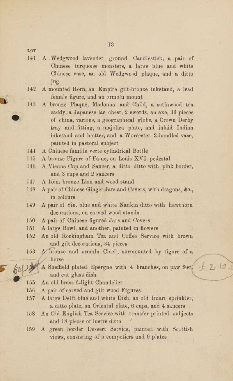 14] 142 143 144 145 146 147 148 149 150 151 1o2 153 —— 156 157 13 A Wedgwood lavender ground Candlestick, a pair of Chinese turquoise monsters, a larye blue and white Chinese vase, an old Wedgwood plaque, and a ditto jag A mounted Horn, an Empire gilt-bronze inkstand, a lead female figure, and an ormolu mount A bronze Plaque, Madonna and Child, a satinwood tea caddy, a Japanese lac chest, 2 swords, an axe, 36 pieces of china, various, a geographical globe, a Crown Derby tray and fitting, a majolica plate, and iolaid Indian inkstand and blotter, and a Worcester 2-handled vase, painted in pastoral subject A Chinese famille verte cylindrical Bottle A bronze Figure of Fame, on Louis XVI. pedestal A Vienna Cup and Saucer, a ditto ditto with pink border, and 3 cups and 2 saucers A 15in. bronze Lion and wood stand A pair of Chinese Ginger Jars and Covers, with dragons, &amp;c., in colours A pair of 8in. blue and white Nankin ditto with hawthorn decorations, on carved wood stands A pair of Chinese figured Jars and Covers A large Bowl, and another, painted in flowers An old Rockingham Tea and Ooffee Service with brown and gilt decorations, 34 pieces ronze and ormolu Clock, surmounted by figure of a horse and cat glass dish An old brass 6-light Chandelier A pair of carved and gilt wood Figures A large Delft blae and white Dish, an old Imari sprinkler, a ditto plate, an Oriental plate, 6 cups, and 4 saucers — An Old English Tea Service with transfer printed subjects and 18 pieces of lustre ditto A green border Dessert Service, painted with Scottish