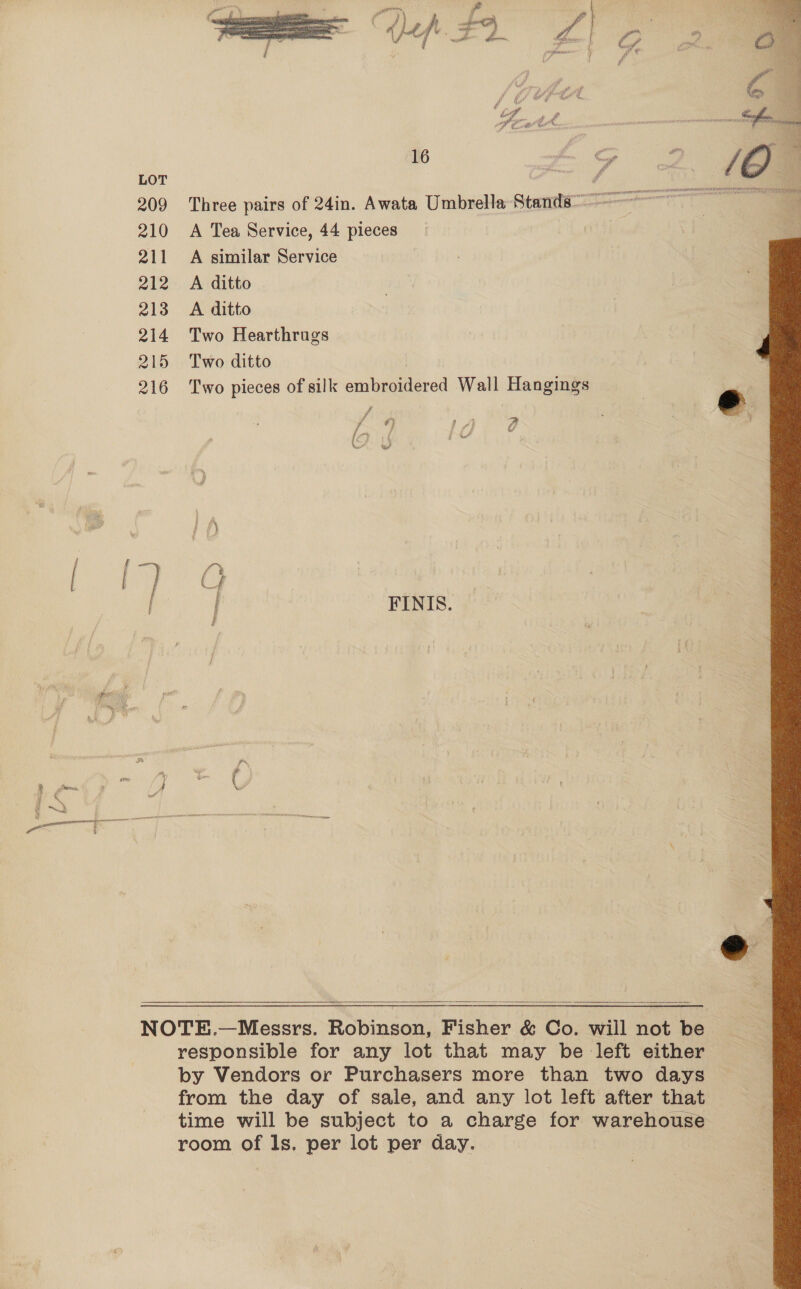 LOT i f 209 Three pairs of 24in. Awata Umbrella Set 210 A Tea Service, 44 pieces 211 A similar Service 212 A ditto 213 <A ditto 214 Two Hearthrugs 215 Two ditto | 216 Two pieces of silk embroidered Wall Hangings / #) af 2 t f) ] f —-y A q i fe ed v7 CG | FINIS. F é a % i } cc ; { Ww _ a F   NOTE.—Messrs. Robinson, Fisher &amp; Co. will not be responsible for any lot that may be left either by Vendors or Purchasers more than two days from the day of sale, and any lot left after that time will be subject to a charge for warehouse room of Is. per lot per day. 