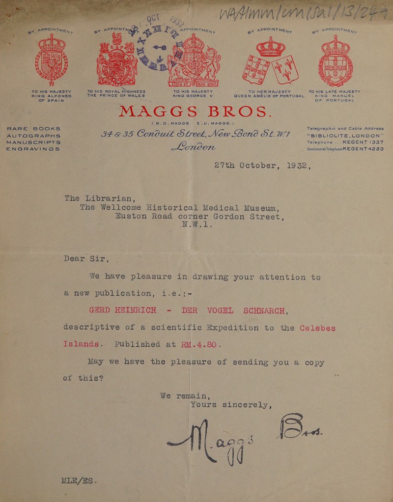     OF SPAIN vi ee ole, phn |e WM al fic et ee qu ae et APPOINT ME, a a      TO HIS ROYAL Drenneeés TO HIS MAJESTY TO HER MAJESTY TO HIS LATE MAJESTY KING MANUEL OF FOR mie Ak MAGGS BROS. ( B.D.MAGGS. E.U.MAGGS.) Telegraphic and Cable Address BFE 35 Conbuth Streek, New Gono Ot LF “BIBLIOLITE, LONDON” Telephone ...REGENT [337 Lonoon Continental Telephone RE GE NT 4223 27th October, 1932, The Wellcome Historical Medical Museum, Euston Road corner Gordon Street, V.W. Dear Sir, We have pleasure in drawing your attention to anew publication, i.e.:- GERD HEINRICH - DER VOGEL SCHNARCH, descriptive of a scientific Expedition to the Celebes Islands. Published at RM.4.80. May we have the pleasure of sending you a cae of this? | We remain, Yours sincerely, 