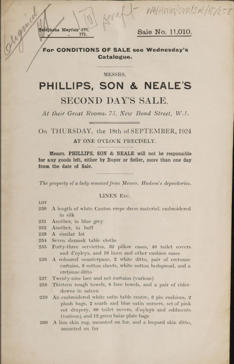  ff . ) / A / , ) . 4 ‘ » Yb bed bed / J /) a | / rT er ine Saie No. 11,010. For CONDITIONS OF SALE see Wednesday’s Catalogue.       MESSRS. PHILLIPS, SON &amp; NEALE’S SECOND DAY'S SALE. At their Great Rooms. 73, New Bond Street, W.7. On THURSDAY, the 18th of SEPTEMBER, 1924 AT ONE O’CLOCK PRECISELY.  Messrs. PHILLIPS; SON &amp; NEALE will not be responsible for any goods left, either by Buyer or Seller, more than one day from the date of Sale.  The property of a lady removed from Messrs. Hudson’s depositories. LINEN Etc. LOT 250 &lt;A length of white Canton crepe dress material, embroidered in silk 251 Another, in blue grey 252 253 254 255 256 257 258 259 260  Another, in buff A similar lot Seven damask table cloths Forty-three serviettes, 32 pillow cases, 48 toilet covers and d’oyleys, and 16 linen and other cushion cases A coloured counterpane, 2 white ditto, pair of cretonne curtains, 3 cotton sheets, white cotton bedspread, and a cretonne ditto Twenty-nine lace and net curtains (various) Thirteen rough towels, 8 face towels, and a pair of eider- downs in sateen An embroidered white satin table centre, 3 pin cushions, 2 cot drapery, 80 toilet covers, d’oyleys and oddments (various), and 12 green baize plate bags A lion skin rug, mounted on fur, and a leopard skin ditto, mounted on fur 