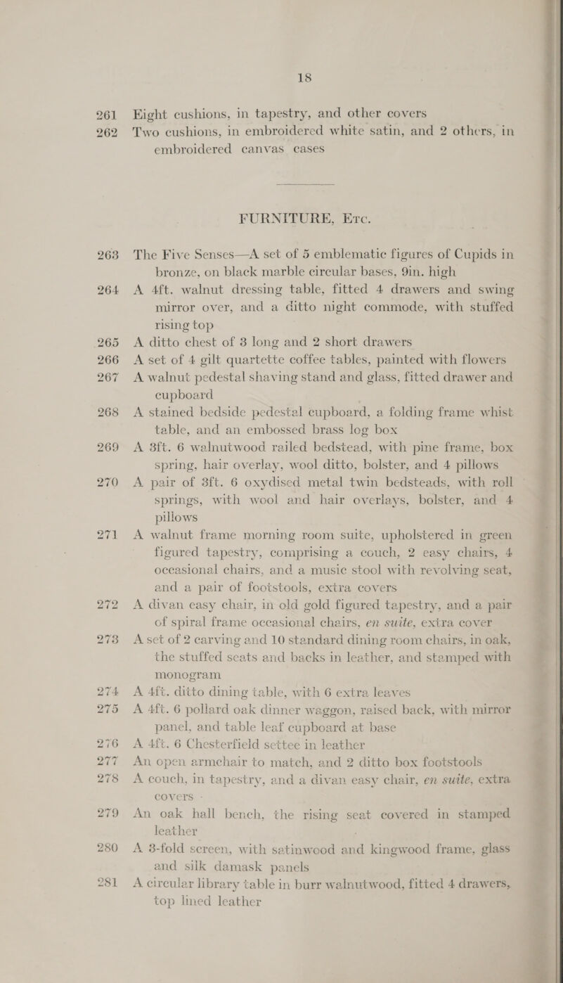 261 262 263 264 18 Eight cushions, in tapestry, and other covers Two cushions, in embroidered white satin, and 2 others, in embroidered canvas cases FURNITURE, Etc. The Five Senses—A set of 5 emblematic figures of Cupids in bronze, on black marble circular bases, 9in. high A 4ft. walnut dressing table, fitted 4 drawers and swing mirror over, and a ditto night commode, with stuffed rising top A ditto chest of 8 long and 2 short drawers A set of 4 gilt quartette coffee tables, painted with flowers A walnut pedestal shaving stand and glass, fitted drawer and cupboard A stained bedside pedestal cupboard, a folding frame whist table, and an embossed brass log box A 8ft. 6 walnutwood railed bedstead, with pine frame, box spring, hair overlay, wool ditto, bolster, and 4 pillows A pair of 3ft. 6 oxydised metal twin bedsteads, with roll springs, with wool and hair overlays, bolster, and 4 pillows A walnut frame morning room suite, upholstered in green figured tapestry, comprising a couch, 2 easy chairs, 4 occasional chairs, and a music stool with revolving seat, and a pair of footstools, extra covers A divan easy chair, in old gold figured tapestry, and a pair of spiral frame occasional chairs, en suite, extra cover A set of 2 carving and 10 standard dining room chairs, in oak, the stuffed seats and backs in leather, and stamped with monogram A 4ft. ditto dining table, with 6 extra leaves A 4ft. 6 pollard oak dinner waggon, raised back, with mirror panel, and table leaf cupboard at base A 4ft. 6 Chesterfield settee in leather An cpen armchair to match, and 2 ditto box footstools A couch, in tapestry, and a divan easy chair, en suite, extra covers - , An oak hall bench, the rising seat covered in stamped leather A. 8-fold screen, with satinwood and kingwood frame, glass and silk damask panels | A circular library table in burr walnutwood, fitted 4 drawers, top lmed leather pa ae    