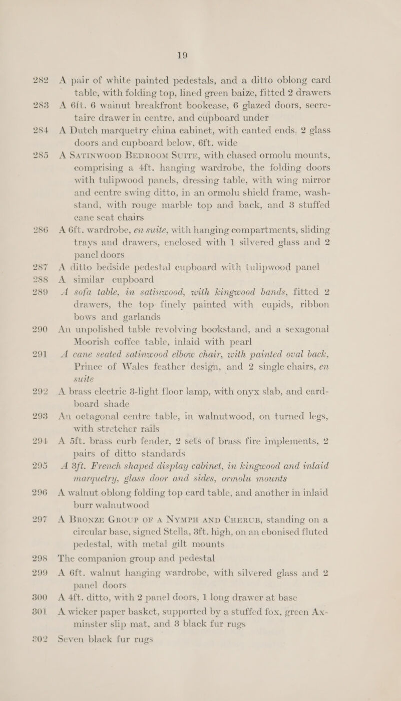 286 A pair of white painted pedestals, and a ditto oblong card table, with folding top, lined green baize, fitted 2 drawers A 6ft. 6 wainut breakfront bookease, 6 glazed doors, secre- taire drawer in centre, and cupboard under A Dutch marquetry china cabinet, with canted ends. 2 glass doors and cupboard below, 6ft. wide A SATINWOOD BEDROOM SUITE, with chased ormolu mounts, comprising a 4ft. hanging wardrobe, the folding doors with tulipwood panels, dressing table, with wing mirror and centre swing ditto, in an ormolu shield frame, wash- stand, with rouge marble top and back, and 3 stuffed cane seat chairs A 6ft. wardrobe, en suite, with hanging compartments, sliding trays and drawers, enclosed with 1 silvered glass and 2 panel doors A ditto bedside pedestal cupboard with tulipwood panel A similar cupboard A sofa table, in satinwood, with kingwood bands, fitted 2 drawers, the top finely painted with cupids, ribbon bows and garlands An unpolished table revolving bookstand, and a sexagonal Moorish coffee table, inlaid with pearl A cane seated satinwood elbow chair, with painted oval back, Prince of Wales feather design, and 2 single chairs, en suite | A brass electric 3-light floor lamp, with onyx slab, and card- board shade An octagonal centre table, in walnutwood, on turned legs, with stretcher rails A 5ft. brass curb fender, 2 sets of brass fire implements, 2 pairs of ditto standards A 3ft. French shaped display cabinet, in kingwood and inlaid marquetry, glass door and sides, ormolu mounts A walnut oblong folding top card table, and another in inlaid burr walnutwood A Bronze Group oF A NYMPH AND CHERUB, standing on a circular base, signed Stella, 3ft. high, on an ebonised fluted pedestal, with metal gilt mounts The companion group and pedestal A 6ft. walnut hanging wardrobe, with silvered glass and 2 panel doors A 4ft. ditto, with 2 panel doors, 1 long drawer at base A wicker paper basket, supported by a stuffed fox, green Ax- minster slip mat, and 3 black fur rugs Seven black fur rugs