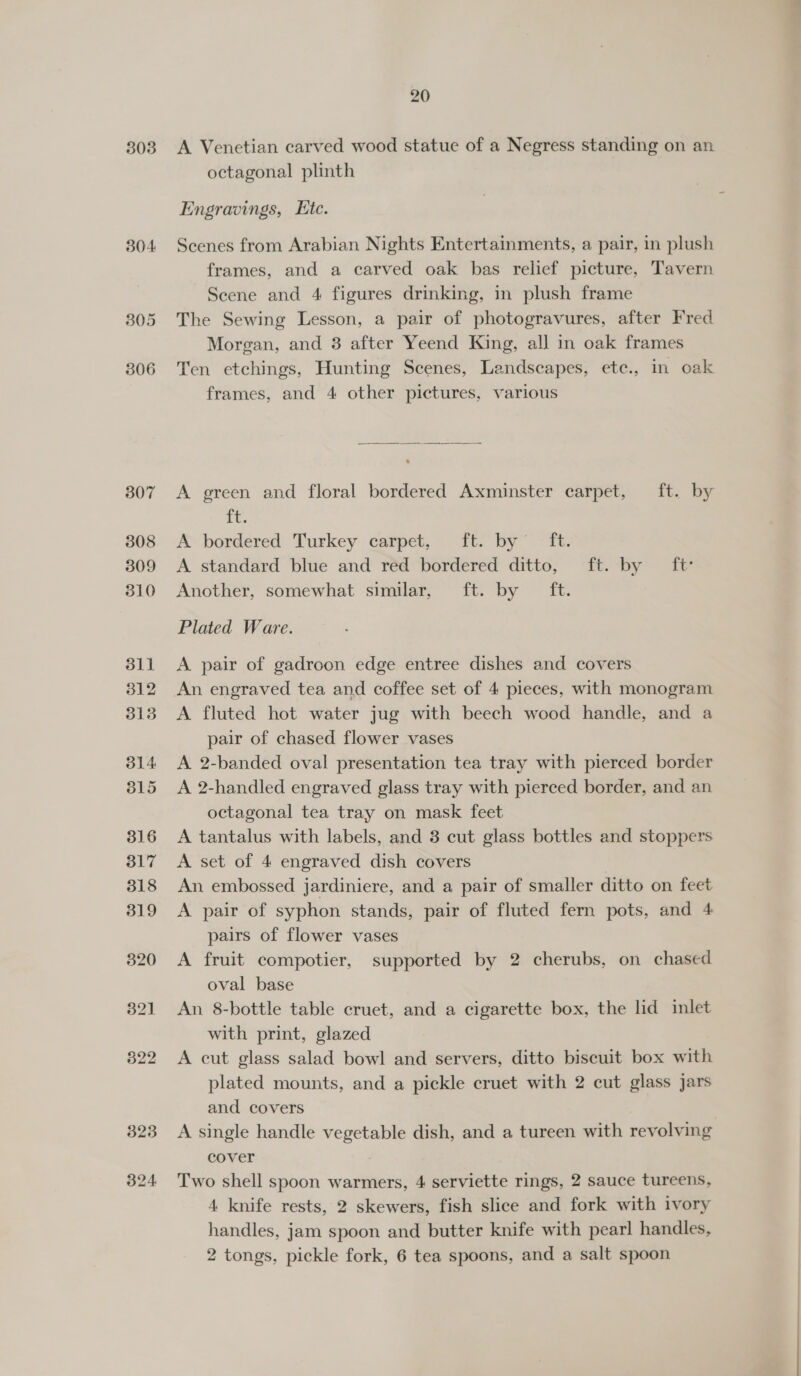 303 304 3805 306 20 A Venetian carved wood statue of a Negress standing on an octagonal plinth Engravings, Htc. Scenes from Arabian Nights Entertainments, a pair, in plush frames, and a carved oak bas relief picture, Tavern Scene and 4 figures drinking, in plush frame The Sewing Lesson, a pair of photogravures, after Fred Morgan, and 8 after Yeend King, all in oak frames Ten etchings, Hunting Scenes, Landscapes, ete., in oak frames, and 4 other pictures, various  A green and floral bordered Axminster carpet, ft. by it. A bordered Turkey carpet, ft. by’ ft. A standard blue and red bordered ditto, ft. by ft: Another, somewhat similar, ft. by ft. Plated Ware. A pair of gadroon edge entree dishes and covers An engraved tea and coffee set of 4 pieces, with monogram A fluted hot water jug with beech wood handle, and a pair of chased flower vases A 2-banded oval presentation tea tray with pierced border A 2-handled engraved glass tray with pierced border, and an octagonal tea tray on mask feet A tantalus with labels, and 3 cut glass bottles and stoppers A set of 4 engraved dish covers An embossed jardiniere, and a pair of smaller ditto on feet A pair of syphon stands, pair of fluted fern pots, and 4 pairs of flower vases A fruit compotier, supported by 2 cherubs, on chased oval base An 8-bottle table cruet, and a cigarette box, the lid inlet with print, glazed A cut glass salad bowl and servers, ditto biscuit box with plated mounts, and a pickle cruet with 2 cut glass jars and covers A single handle vegetable dish, and a tureen with revolving cover Two shell spoon warmers, 4 serviette rings, 2 sauce tureens, 4 knife rests, 2 skewers, fish slice and fork with ivory handles, jam spoon and butter knife with pearl handles, 2 tongs, pickle fork, 6 tea spoons, and a salt spoon