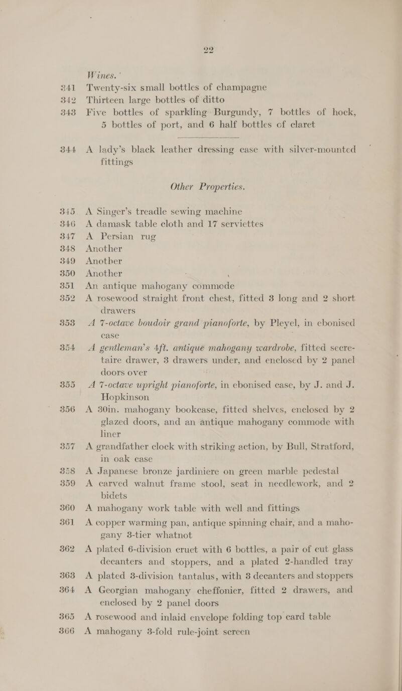 341 342 343 344 357 358 359 360 361 362 363 364 365 366 a) bo Wines. Twenty-six small bottles of champagne Thirteen large bottles of ditto Five bottles of sparkling Burgundy, 7 bottles of hock, 5 bottles of port, and 6 half bottles of claret  A lady’s black leather dressing case with silver-mounted fittings Other Properties. A Singer’s treadle sewing machine A damask table cloth and 17 serviettes A Persian rug Another Another Another An antique mahogany commede A rosewood straight front chest, fitted 3 long and 2 short drawers A 7-octave boudoir grand pianoforte, by Pleyel, in ebonised case A gentleman’s 4ft. antique mahogany wardrobe, fitted secre- taire drawer, 3 drawers under, and enclosed by 2 panel doors over A 7-octave upright pianoforte, in ebonised case, by J. and J. Hopkinson A 30in. mahogany bookease, fitted shelves, enclosed by 2 glazed doors, and an antique mahogany commode with liner A grandfather clock with striking action, by Bull, Stratford, in oak case A Japanese bronze jardiniere on green marble pedestal A carved walnut frame stool, seat in needlework, and 2 bidets A mahogany work table with well and fittings A copper warming pan, antique spinning chair, and a maho- gany 3-tier whatnot A plated 6-division cruet with 6 bottles, a pair of cut glass decanters and stoppers, and a plated 2-handled tray A plated 3-division tantalus, with 3 decanters and stoppers A Georgian mahogany cheffonier, fitted 2 drawers, and enclosed by 2 panel doors A rosewood and inlaid envelope folding top card table A mahogany 3-fold rule-joint sereen