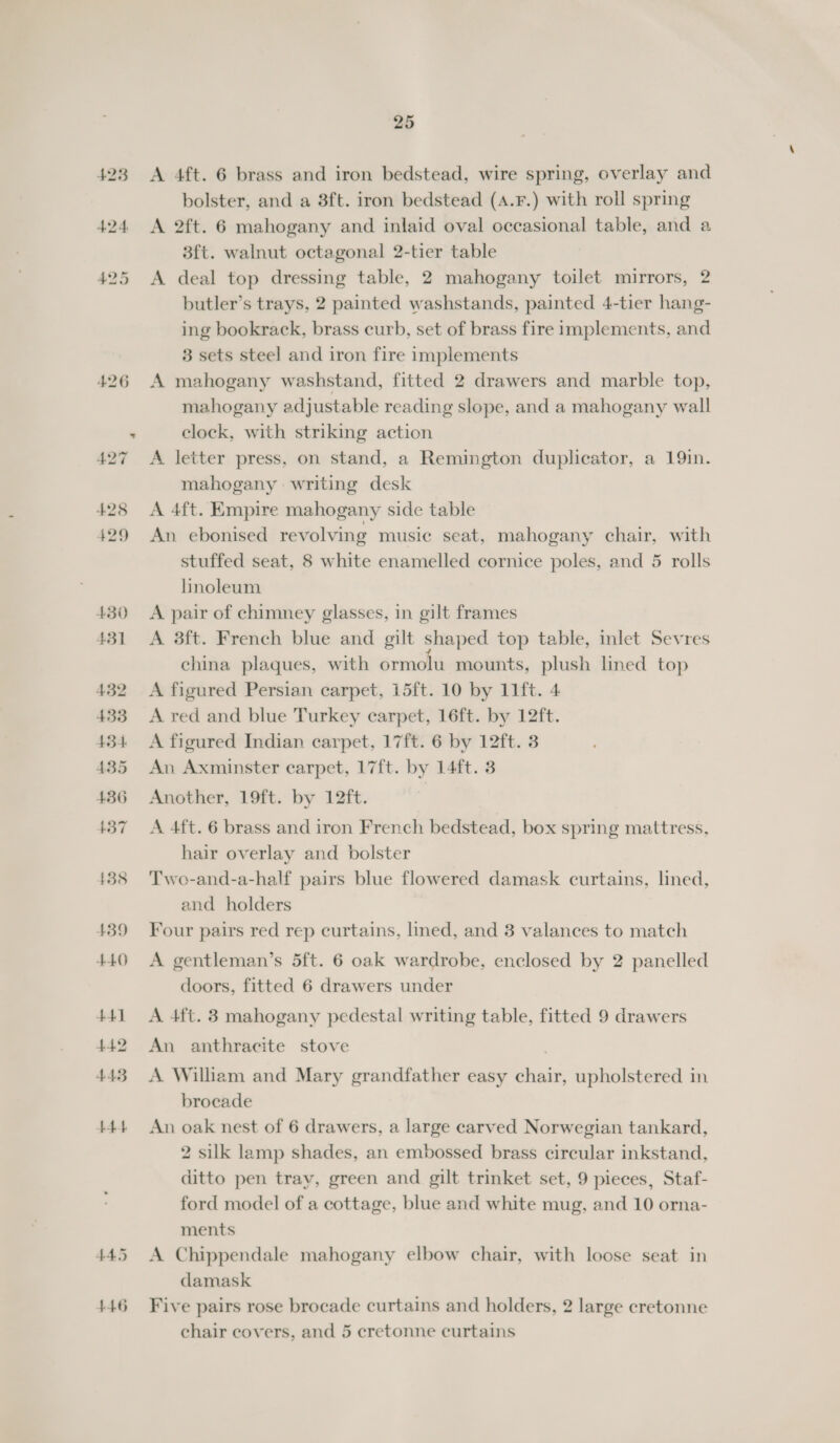 445 446 25 A 4ft. 6 brass and iron bedstead, wire spring, overlay and bolster, and a 3ft. iron bedstead (A.F.) with roll spring A 2ft. 6 mahogany and inlaid oval occasional table, and a 3ft. walnut octagonal 2-tier table A deal top dressing table, 2 mahogany toilet mirrors, 2 butler’s trays, 2 painted washstands, painted 4-tier hang- ing bookrack, brass curb, set of brass fire implements, and 3 sets steel and iron fire implements A mahogany washstand, fitted 2 drawers and marble top, mahogany adjustable reading slope, and a mahogany wall clock, with striking action A letter press, on stand, a Remington duplicator, a 19in. mahogany writing desk A 4ft. Empire mahogany side table An ebonised revolving music seat, mahogany chair, with stuffed seat, 8 white enamelled cornice poles, and 5 rolls linoleum A pair of chimney glasses, in gilt frames A 3ft. French blue and gilt shaped top table, inlet Sevres china plaques, with ormolu mounts, plush lined top A figured Persian carpet, 15ft. 10 by 11ft. 4 A red and blue Turkey carpet, 16ft. by 12ft. A figured Indian carpet, 17ft. 6 by 12ft. 3 An Axminster carpet, 17ft. by 14ft. 3 Another, 19ft. by 12ft. A 4ft. 6 brass and iron French bedstead, box spring mattress, hair overlay and bolster Two-and-a-half pairs blue flowered damask curtains, lined, and holders Four pairs red rep curtains, lined, and 3 valances to match A gentleman’s 5ft. 6 oak wardrobe, enclosed by 2 panelled doors, fitted 6 drawers under A 4ft. 3 mahogany pedestal writing table, fitted 9 drawers An anthracite stove A William and Mary grandfather easy chair, upholstered in brocade An oak nest of 6 drawers, a large carved Norwegian tankard, 2 silk lamp shades, an embossed brass circular inkstand, ditto pen trav, green and gilt trinket set, 9 pieces, Staf- ford model of a cottage, blue and white mug, and 10 orna- ments A Chippendale mahogany elbow chair, with loose seat in damask Five pairs rose brocade curtains and holders, 2 large cretonne chair covers, and 5 cretonne curtains