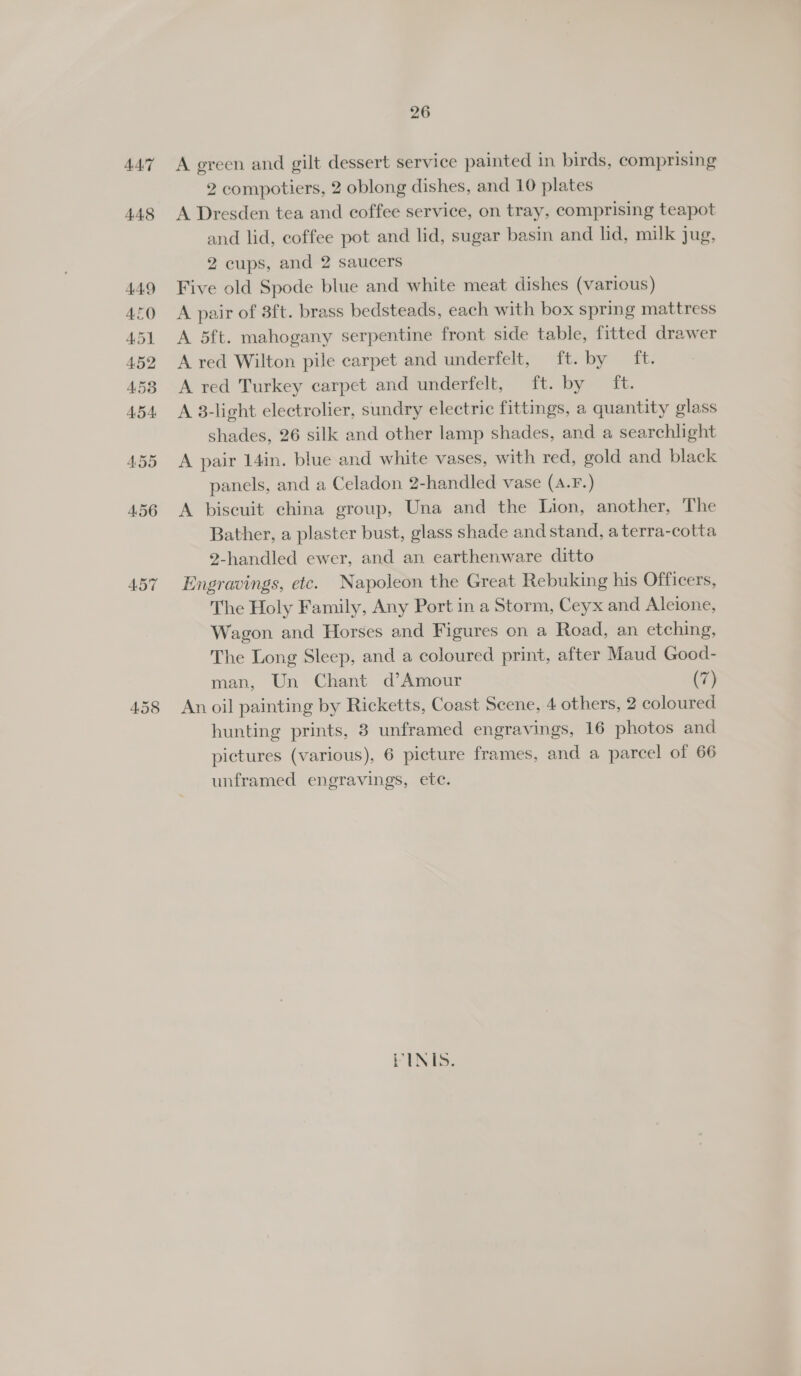 447 A green and gilt dessert service painted in birds, comprising 2 compotiers, 2 oblong dishes, and 10 plates A Dresden tea and coffee service, on tray, comprising teapot and lid, coffee pot and lid, sugar basin and lid, milk jug, 2 cups, and 2 saucers Five old Spode blue and white meat dishes (various) A pair of 3ft. brass bedsteads, each with box spring mattress A 5ft. mahogany serpentine front side table, fitted drawer A red Wilton pile carpet and underfelt, ft. by ft. A red Turkey carpet and underfelt, ft. by ft. A 38-light electrolier, sundry electric fittings, a quantity glass shades, 26 silk and other lamp shades, and a searchlight A pair 14in. blue and white vases, with red, gold and black panels, and a Celadon 2-handled vase (A.F.) A biscuit china group, Una and the Lion, another, The Bather, a plaster bust, glass shade and stand, aterra-cotta 2-handled ewer, and an earthenware ditto Engravings, etc. Napoleon the Great Rebuking his Officers, The Holy Family, Any Port in a Storm, Ceyx and Alcione, Wagon and Horses and Figures on a Road, an etching, The Long Sleep, and a coloured print, after Maud Good- man, Un Chant d’Amour (7) An oil painting by Ricketts, Coast Scene, 4 others, 2 coloured hunting prints, 3 unframed engravings, 16 photos and pictures (various), 6 picture frames, and a parcel of 66 unframed engravings, etc. FINIS.