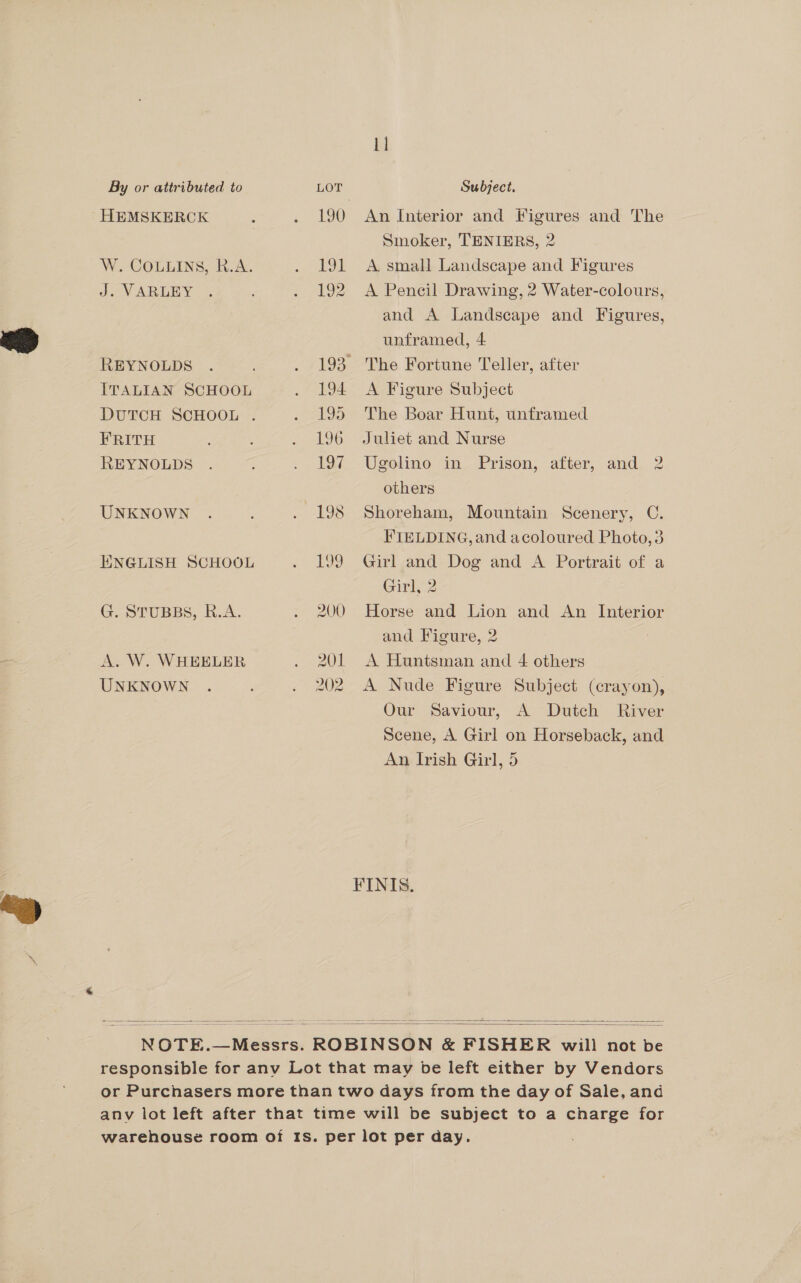 1] By or attributed to LOT Subject. HEMSKERCK : . 190 An Interior and Figures and The | Smoker, TENIERS, 2 W. COLLINS, R.A. . 191 A small Landscape and Figures J. VARLEY . . 192 A Pencil Drawing, 2 Water-colours, and A Landscape and Figures, unframed, 4 REYNOLDS . . 193 The Fortune Teller, after ITALIAN SCHOOL . 194 A Figure Subject DUTCH SCHOOL . . 195 The Boar Hunt, unframed FRITH : . L96 Juliet and Nurse REYNOLDS . . Io Uselino im, Prison; after, and. 2 others UNKNOWN . : . 198 Shoreham, Mountain Scenery, C. FIELDING, and acoloured Photo,3 ENGLISH SCHOOL . bY9> Girl and-Doe and A Portrait of a Girk, 2 G. STUBBS, R.A. . 200 Horse and Lion and An Interior and Figure, 2 A. W. WHEELER . 201 A Huntsman and 4 others UNKNOWN . . 202 A Nude Figure Subject (crayon), Our Saviour, A Dutch River Scene, A Girl on Horseback, and An Irish Girl, 5 FINIS.   NOTE.—Messrs. ROBINSON &amp; FISHER will not be responsible for anv Lot that may be left either by Vendors or Purchasers more than two days from the day of Sale, and anv lot left after that time will be subject to a charge for warehouse room of Is. per lot per day. 