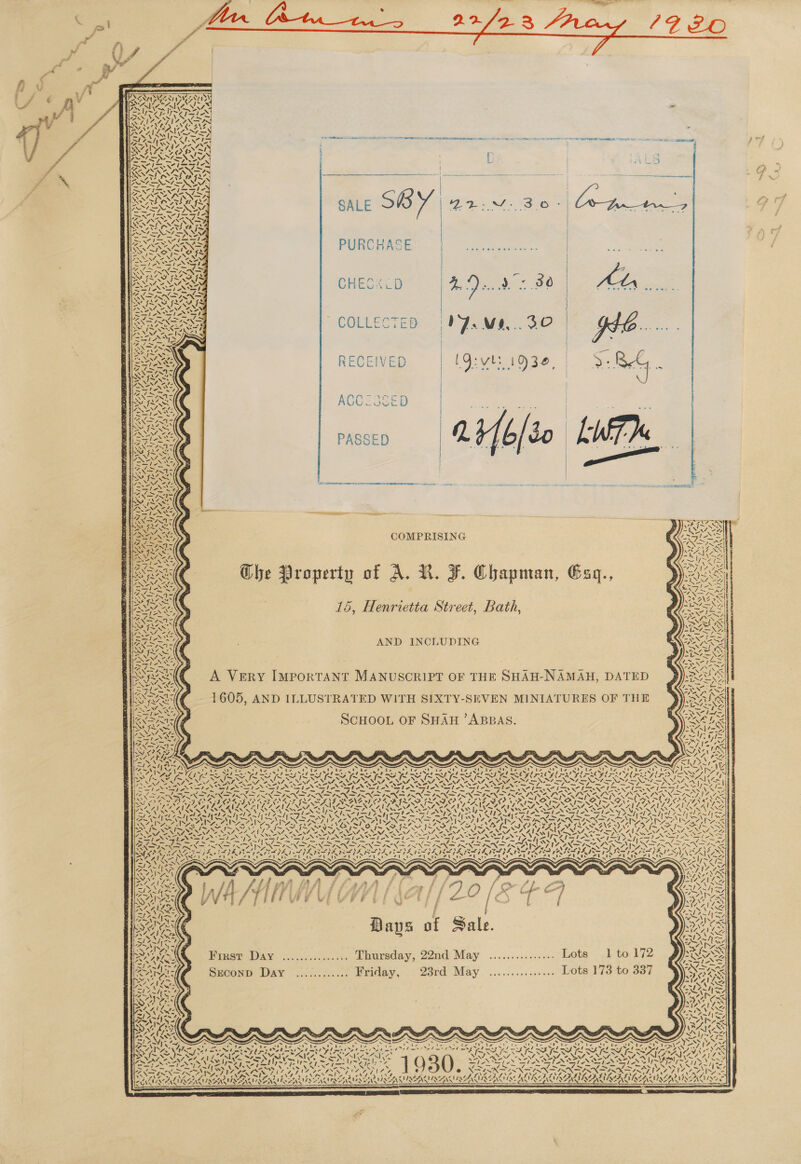  Ve 7 o% Sh i N%:       _ ae Pe van Us Pee AM nae ane TADS WATTS! a a ae ee 2 ee ere er, Sd oe cores                PURCHASE Soh sia Ass x AST ATP LAS FS Ca REI CHECK LD 4 Dod «90 Attn i. ING COLLECTED | PJ. Me... 30 4 )   RECEIVED     wpe We pS INIA GONTS SAICSAIG i PS Saree | aN Ren RIS NOG ANS 7 4, Napa { Wy y Noe gh Cin a \ f{; pe:  { fy ye  4 ~ Z VN ? as wih COMPRISING Ghe Property of A. NV. F. Chapman, Gsq., 15, Henrietta Street, Bath,    NY NIL ae (A) fae 04 SS ‘ ON “| i | \ 1    Nee ue NS &lt;t* Sa fase NSS, GSA AND INCLUDING She 724 tS i Kio onto p SRC A Very I M He SHAH-NAMA WIS ERY IMPORTANT MANUSCRIPT OF THE SHAH-NAMAH, DATED Nee = Reta, Prt a tee . NANI 60 =f; rye ah = ae . Wate 1 5, AND ILLUSTRATED WITH SIXTY-SEVEN MINIATURES OF THE ped “le = fe oh ? ers SCHOOL OF SHAH ’ABBAS. ~~ SN Sank PY LN =. vs et ea CPE sin aa ANE x! L244 ae Xf 4S 4 AANA kins x x SS x s S x xs ~ x x A weN IY Nee ef eet We I Wer eto OO home Nore LO ta ot Ue Sh. te UNO areRe Re Namek ie AN tie MCA = Net Nt Nt aNd mo ph a ed eed me el mnt et mpl amet el mpd welt pil gl =&gt; rages SERS OU UN OL RUN ORO RIAL aS AS CEG = aS 8 a as = = my ee gk Me a ERAN N Sea OED ROOT RTE OD LOD RA? EOE DO DO DONELS St ee eete ray ee) Fee One Se 2k Ve i a a a A ae NANG oh C94 FX ~ ve NS r4 VP ps ~ PY, Waa, re (ai ANA al ee ae Al Ae al LYE fe re fal LIS wa “ai Loe Ne mas ORR RE Sp ET ad ay) -! PY Poa 1 ANC Nd ford] estes sl) Pee Pos geste sle pay BP Ae i Ane ee ene aI h aed AN ANS Anh &lt;F Fw bh ZN ANN NENG me ROA AIS AT YARRA R SATAN S BANS NATIT IAB, No BNA RN AAO SI ISIS IS, (PLT SOI OI IL AIS OSI LAVA Broan ~ oN PI OD. pL ah oe PRES PO a ~S7 Se a —ler CN ee eee Cr Sees Ne wy yn EER ax= VIN. é. SNF ISN NS RNS NIN? ATS SP e7 +N . os “ls TeV S pS pea NS ele JL pel ph BAUGH fed, ngs PAA PA DA PADS PASSA IE TILIA INA AER 1704 re RAEN IEE IN IE It IE at at S17 f : ; Keer ~ g : mw . y . i y= , , Ny fa £ bP Ve {fg REN fA j : tie £ fe / =)&gt; . j : © PE 3 rhika f § - é f ree \ . Pie 7 z ; t rei f= j aN oS Teer NS oN pis _ thy s oe oN 7) es 5 &lt;&lt; x &lt; wt fw 4 f “\  o \ =) , £  Bays of Sale. Pree Day »..,...0....:. Thursday, 22nd\May ...............- Lote 1) to 172 Sycanp: DAY .16..c..... Friday, 23rd May ..............0 Lots 179 to 337    N 4 Py) “ eS ~ Sark Nw. N77 oN ‘\ te ss ve Atel wie ehictin 5 Foye OE ’ ed Bt WPatQ hire $ ie hia 8 te Vien 3 ~ ’ 24.37&gt;* v., Bhs *. 1 Ys. VIN eS \ — NZ. L222. a, M7 ZRAGS, Noe NANI \ SENN OA. ONAN ANF eNRNE rs “MN Alin Vv a al Upeh SEO Tone ely Ay ] 030 STACY voMN SPINS NSN ONG . e oad pa Cae WK - NAN aS Lm PRE, fim PR OSS, ‘oa =a = ANNES FP GNIS! NG!) ial els SI a, poe pepe Leh RD Thi DINED EMD ID TITEL NEALE NENA DEN OPAL ALLE NAUSEA LEAS DANS IES ANS POA ES AAN TS NNT IQR AINSI ILA SAAS SAAS, a na AE TANT RT SS ES OIE EE SS TO TE A NS III   rd