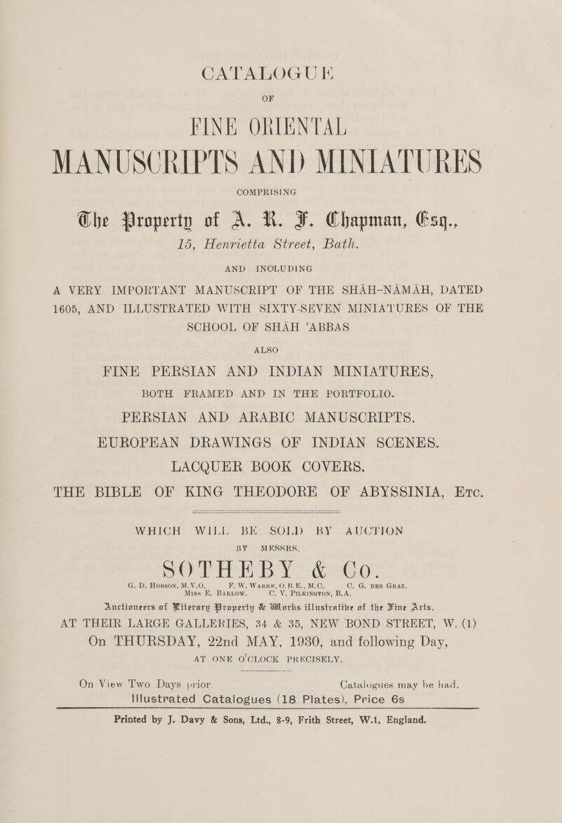 FINK ORIENTAL MANUSCRIPTS AND MINIATURES COMPRISING Ghe Property of A. KR. F. Chapman, Esq,., 15, Henrietta Street, Bath. AND INCLUDING A VERY IMPORTANT MANUSCRIPT OF THE SHAH-NAMAH, DATED 1605, AND ILLUSTRATED WITH SIXTY-SEVEN MINIATURES OF THE SCHOOL OF SHAH ’ABBAS ALSO FINE PERSIAN AND INDIAN MINIATURES, BOTH FRAMED AND IN THE PORTFOLIO. PERSIAN AND ARABIC MANUSCRIPTS. EKUROPHAN DRAWINGS OF INDIAN SCENES. LACQUER BOOK COVERS. THE BIBLE OF KING THEODORE OF ABYSSINIA, Etc.   WHICH WILL BK SOLD BY AUCTION BY MKSSRS, oy PR ey ee: G. D. Hoxson, M.V.O. F. W. Warr, O.B.E., M.C. C. G. DES GRAZ, Miss E, Barow. C. V. PILKINGTON, B.A. Auctioneers of Literary Property &amp; Works illustrative of the Fine Arts. AT THEIR LARGE GALLERIES, 34 &amp; 35, NEW BOND STREET, W. (1) On THURSDAY, 22nd MAY, 19380, and following Day, AT ONE O'CLOCK PRECISELY.  On View Two Days prior. Catalogues may be had. Illustrated Catalogues (18 Plates), Price 6s Printed by J. Davy &amp; Sons, Ltd., 8-9, Frith Street, W.1, England.