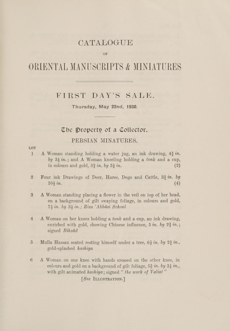 OF ORIENTAL MANUSCRIPTS &amp; MINIATURES   Ee Sey SS Aa. Thursday, May 22nd, 1930. Che Property of a Collector. PERSIAN MINATURES. A Woman standing holding a water jug, an ink drawing, 43 in. by 34%n.; and A Woman kneeling holding a tonk and a cup, in colours and gold, 5% in. by 34 in. (2) Four ink Drawings of Deer, Hares, Dogs and Cattle, 321m. by 104 in. : (4) A Woman standing placing a flower in the veil on top of her head, on a background of gilt swaying foliage, in colours and gold, Thin. by 841n.; Riza ’Abbasi School A Woman on her knees holding a tonk and a cup, an ink drawing, enriched with gold, showing Chinese influence, 5 in. by 2% 1n.; signed Bihzad Mulla Hassan seated resting himself under a tree, 64 1n. by 23 1n., gold-splashed hashiya A Woman on one knee with hands crossed on the other knee, in colours and gold on a background of gilt foliage, 52 in. by 34 im., with gilt animated hashiya; signed “ the work of Valiat ”