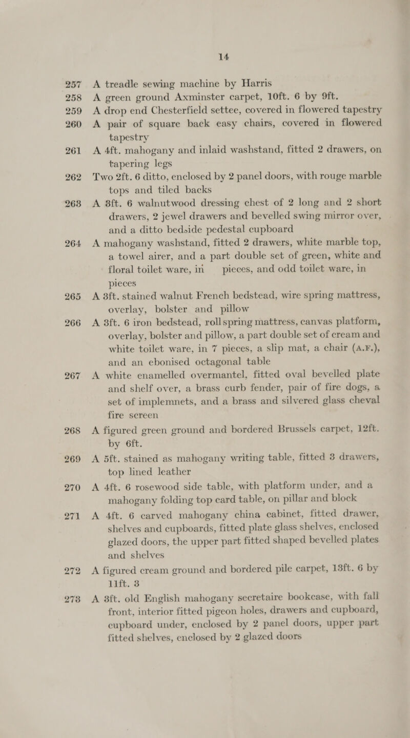 257 258 259 260 261 262 263 264: 265 266 267 268 14 A treadle sewing machine by Harris A green ground Axminster carpet, 10ft. 6 by 9ft. A drop end Chesterfield settee, covered in flowered tapestry A pair of square back easy chairs, covered in flowered tapestry A 4ft. mahogany and inlaid washstand, fitted 2 drawers, on tapering legs Two 2ft. 6 ditto, enclosed by 2 panel doors, with rouge marble tops and tiled backs A 8ft. 6 walnutwood dressing chest of 2 long and 2 short drawers, 2 jewel drawers and bevelled swing mirror over, and a ditto bedside pedestal cupboard A mahogany washstand, fitted 2 drawers, white marble top, a towel airer, and a part double set of green, white and floral toilet ware, in _ pieces, and odd toilet ware, in pieces A 3ft. stained walnut French bedstead, wire spring mattress, overlay, bolster and pillow A 8ft. 6 iron bedstead, roll spring mattress, canvas platform, overlay, bolster and pillow, a part double set of cream and white toilet ware, in 7 pieces, a slip mat, a chair (A.F.), and an ebonised octagonal table A white enamelled overmantel, fitted oval bevelled plate and shelf over, a brass curb fender, pair of fire dogs, 4 set of implemnets, and a brass and silvered glass cheval fire screen | A figured green ground and bordered Brussels carpet, 12ft. by 6ft. A 5ft. stained as mahogany writing table, fitted 3 drawers, top lined leather A 4ft. 6 rosewood side table, with platform under, and a mahogany folding top card table, on pillar and block A 4ft. 6 carved mahogany china cabinet, fitted drawer, shelves and cupboards, fitted plate glass shelves, enclosed glazed doors, the upper part fitted shaped bevelled plates and shelves A figured cream ground and bordered pile carpet, 13ft. 6 by lift. 3 A 8ft. old English mahogany secretaire bookcase, with fall front, interior fitted pigeon holes, drawers and cupboard, cupboard under, enclosed by 2 panel doors, upper part fitted shelves, enclosed by 2 glazed doors
