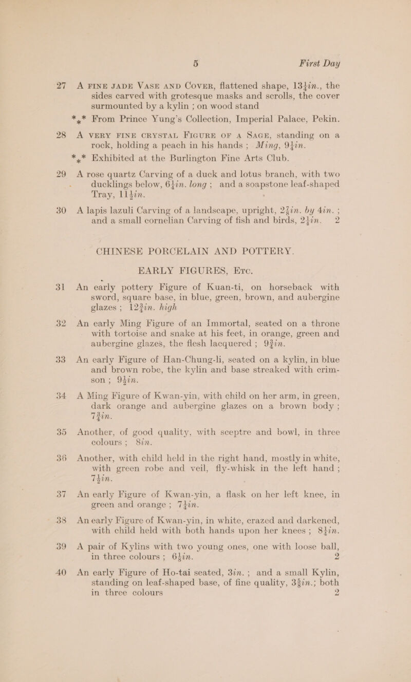 28 29 30 31 32 33 5 First Day sides carved with grotesque masks and scrolls, the cover surmounted by a kylin ; on wood stand A VERY FINE CRYSTAL FIGURE OF A SAGE, standing on a rock, holding a peach in his hands ; Ming, 9}in. A rose quartz Carving of a duck and lotus branch, with two ducklings below, 64in. long ; and a soapstone leaf-shaped Tray, ll4din. A lapis lazuli Carving of a landscape, upright, 2f0n. by 4in. ; and a small cornelian Carving of fish and birds, 24in. 2 CHINESE PORCELAIN AND POTTERY. EARLY FIGURES, Etc. An early pottery Figure of Kuan-ti, on horseback with sword, square base, in blue, green, brown, and aubergine glazes ; 123i. high with tortoise and snake at his feet, in orange, green and aubergine glazes, the flesh lacquered ; 9#in. An early Figure of Han-Chung-li, seated on a kylin, in blue and brown robe, the kylin and base streaked with crim- son ; 9407. A Ming Figure of Kwan-yin, with child on her arm, in green, dark orange and aubergine glazes on a brown body ; 730. Another, of good quality, with sceptre and bowl, in three colours; 87n. Another, with child held in the right hand, mostly in white, with green robe and veil, fly-whisk in the left hand ; T40n. An early Figure of Kwan-yin, a flask on her left knee, in green and orange; 7iin. An early Figure of Kwan-yin, in white, crazed and darkened, with child held with both hands upon her knees; 8}zn. A pair of Kylins with two young ones, one with loose ball, in three colours ; 6}in. 2 An early Figure of Ho-tai seated, 37n.; and a small Kylin, standing on leaf-shaped base, of fine quality, 337n.; both in three colours 2