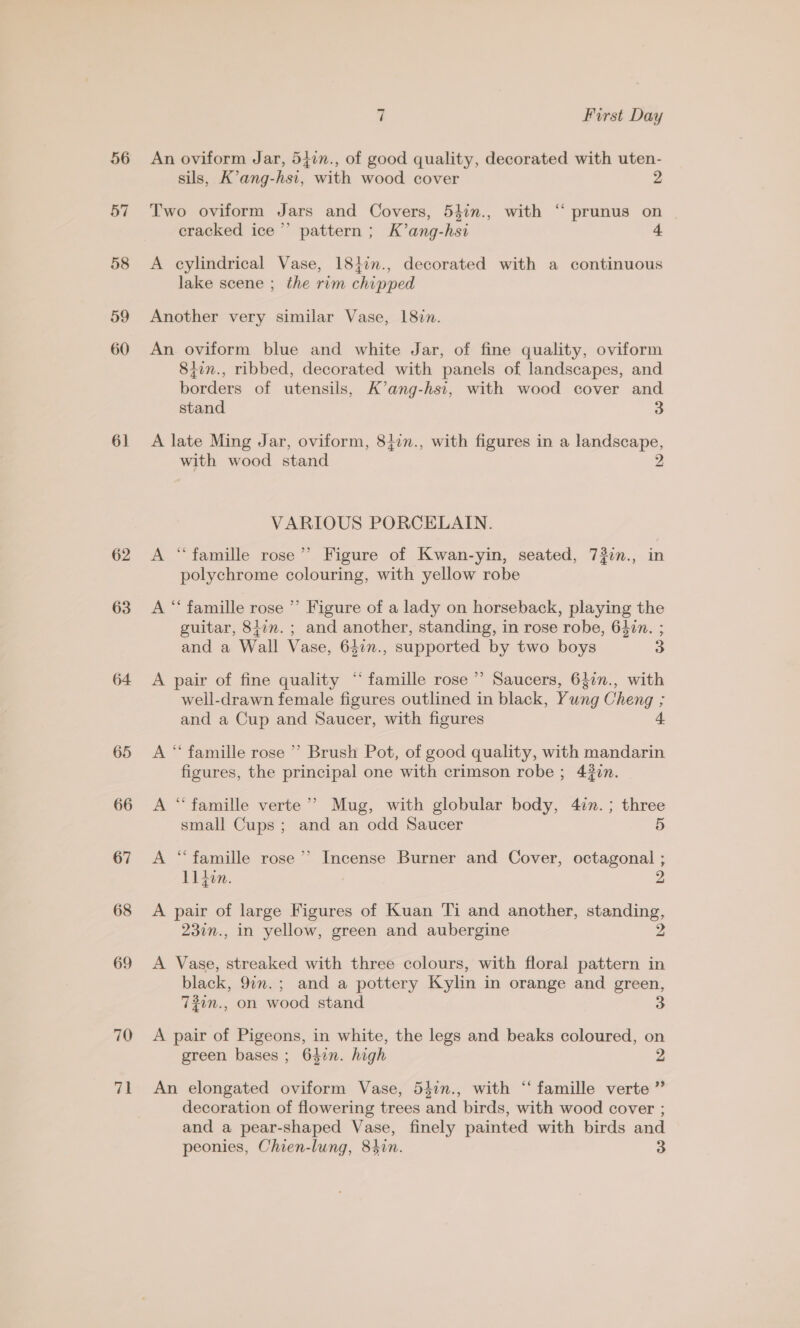 6] 62 63 64 65 66 67 68 69 70 a 7 First Day An oviform Jar, 547n., of good quality, decorated with uten- sils, K’ang-hsi, with wood cover g Two oviform Jars and Covers, 54in., with “ prunus on cracked ice’ pattern; K’ang-hsi A cylindrical Vase, 1817n., decorated with a continuous lake scene ; the rim chipped Another very similar Vase, 18vn. An oviform blue and white Jar, of fine quality, oviform 84in., ribbed, decorated with panels of landscapes, and borders of utensils, K’ang-hst, with wood cover and stand 3 A late Ming Jar, oviform, 84in., with figures in a landscape, with wood stand VARIOUS PORCELAIN. ee A “famille rose’’ Figure of Kwan-yin, seated, 732n., in polychrome colouring, with yellow robe A “ famille rose ’ Figure of a lady on horseback, playing the guitar, 8i7n. ; and another, standing, in rose robe, 64in. ; and a Wall Vase, 64in., supported by two boys 3 A pair of fine quality “famille rose’ Saucers, 640n., with well-drawn female figures outlined in black, Yung Cheng ; and a Cup and Saucer, with figures A *‘ famille rose ’’ Brush Pot, of good quality, with mandarin figures, the principal one with crimson robe ; 43in. A “famille verte’? Mug, with globular body, 47n.; three small Cups; and an odd Saucer 5 A “famille rose’ Incense Burner and Cover, octagonal ; lllin 4 . A pair of large Figures of Kuan Ti and another, standing, 23in., in yellow, green and aubergine A Vase, streaked with three colours, with floral pattern in black, 9in.; and a pottery Kylin in orange and green, 72in., on wood stand A pair of Pigeons, in white, the legs and beaks coloured, on green bases ; 642n. high 2 An elongated oviform Vase, 54in., with “‘ famille verte ” decoration of flowering trees and birds, with wood cover ; and a pear-shaped Vase, finely painted with birds and peonies, Chien-lung, 84in. 3
