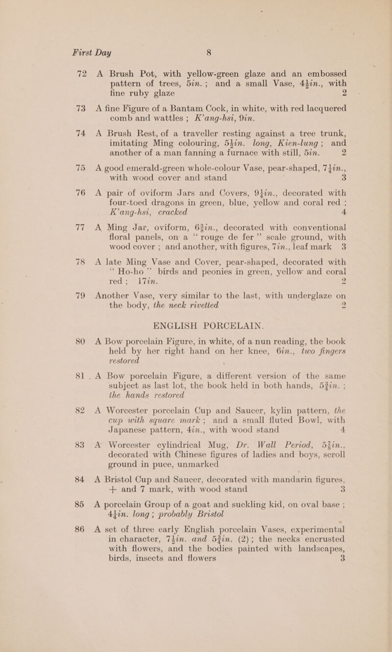 73 74 76 Ts 19 80 Sl 82 83 84 85 86 pattern of trees, 5in.; and a small Vase, 447n., with fine ruby glaze 2 A fine Figure of a Bantam Cock, in white, with red lacquered comb and wattles ; K’ang-hsi, 9in. A Brush Rest, of a traveller resting against a tree trunk, imitating Ming colouring, 54in. long, Kien-lung; and another of a man fanning a furnace with still, 5in. 2 A good emerald-green whole-colour Vase, pear- shaped, 74in., with wood cover and stand A pair of oviform Jars and Covers, 9}in., decorated with four-toed dragons in green, blue, yellow and coral red ; K’ang-hsi, cracked 4 A Ming Jar, oviform, 62in., decorated with conventional floral panels, on a “‘ rouge de fer” scale ground, with wood cover ; and another, with figures, 7in., leaf mark 3 A late Ming Vase and Cover, pear-shaped, decorated with ‘““ Ho-ho ” birds and peonies in green, yellow and coral rede= lism. 2 Another Vase, very similar to the last, with underglaze ee the body, the neck rivetted 2 ENGLISH PORCELAIN. A Bow porcelain Figure, in white, of a nun reading, the book held by her right hand on her knee, 62n., two fingers restored subject as last lot, the book held in both hands, 53in. ; ihe hands restored A Worcester porcelain Cup and Saucer, kylin pattern, the cup with square mark; and a small fluted Bowl, with Japanese pattern, 4¢n., with wood stand 4 A Worcester cylindrical Mug, Dr. Wall Period, 5fin., decorated with Chinese figures of ladies and boys, scroll ground in puce, unmarked A Bristol Cup and Saucer, decorated with mandarin figures, + and 7 mark, with wood stand 3 A porcelain Group of a goat and suckling kid, on oval base ; 4tin: long ; probably Bristol A set of three early English porcelain Vases, experimental in character, 74in. and 53in. (2); the necks encrusted with flowers, and the bodies: painted with landscapes, birds, insects and flowers