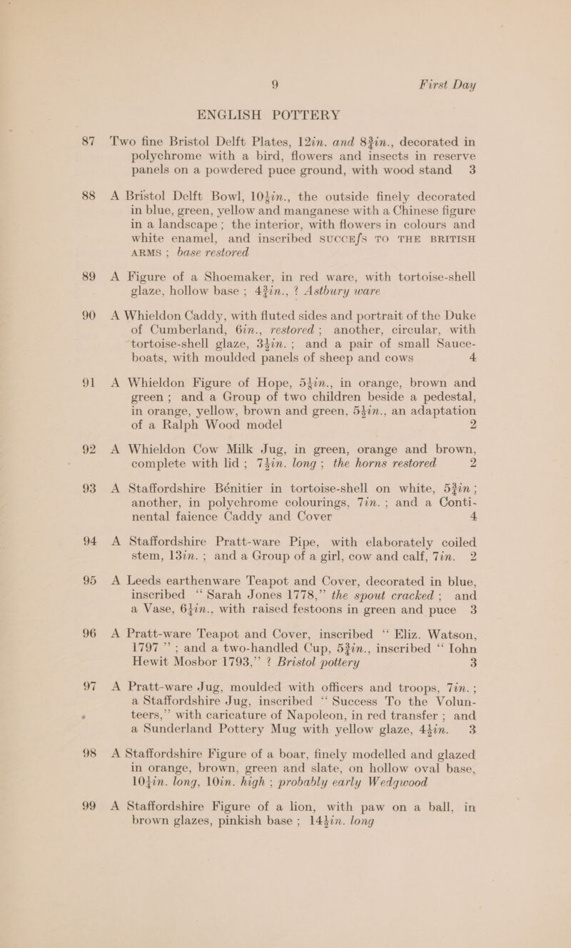 87 88 89 90 91 92 93 94 95 96 ol 98 99 9 First Day ENGLISH POTTERY Two fine Bristol Delft Plates, 12in. and 82in., decorated in polychrome with a bird, flowers and insects in reserve panels on a powdered puce ground, with wood stand 3 A Bristol Delft Bowl, 10tin., the outside finely decorated in blue, green, yellow and manganese with a Chinese figure in a landscape ; the interior, with flowers in colours and white enamel, and inscribed succE/s TO THE BRITISH ARMS ; base restored A Figure of a Shoemaker, in red ware, with tortoise-shell glaze, hollow base ; 4jin., ¢ Astbury ware A Whieldon Caddy, with fluted sides and portrait of the Duke of Cumberland, 62n., restored; another, circular, -with tortoise-shell glaze, 340n.; and a pair of small Sauce- boats, with moulded panels of sheep and cows + A Whieldon Figure of Hope, 54in., in orange, brown and green ; and a Group of two children beside a pedestal, in orange, yellow, brown and green, 547n., an adaptation of a Ralph Wood model 2 A Whieldon Cow Milk Jug, in green, orange and brown, complete with lid; 747n. long; the horns restored 2 A Staffordshire Bénitier in tortoise-shell on white, 530i; another, in polychrome colourings, 7in.; and a Conti- nental faience Caddy and Cover 4. A Staffordshire Pratt-ware Pipe, with elaborately coiled stem, 13in.; and a Group of a girl, cow and calf, Jin. 2 A Leeds earthenware Teapot and Cover, decorated in blue, inscribed ‘‘ Sarah Jones 1778,” the spout cracked; and a Vase, 647n., with raised festoons in green and puce 3 A Pratt-ware Teapot and Cover, inscribed ‘‘ Eliz. Watson, 1797 ” ; and a two-handled Cup, 532n., inscribed “‘ Iohn Hewit Mosbor 1793,” ? Bristol pottery 3 A Pratt-ware Jug, moulded with officers and troops, 7in. ; a Staffordshire Jug, inscribed ‘‘ Success To the Volun- teers,” with caricature of Napoleon, in red transfer ; and a Sunderland Pottery Mug with yellow glaze, 44in. 3 A Staffordshire Figure of a boar, finely modelled and glazed in orange, brown, green and slate, on hollow oval base, 1047n. long, 10in. high ; probably early Wedgwood A Staffordshire Figure of a lion, with paw on a ball, in brown glazes, pinkish base ; 1442n. long