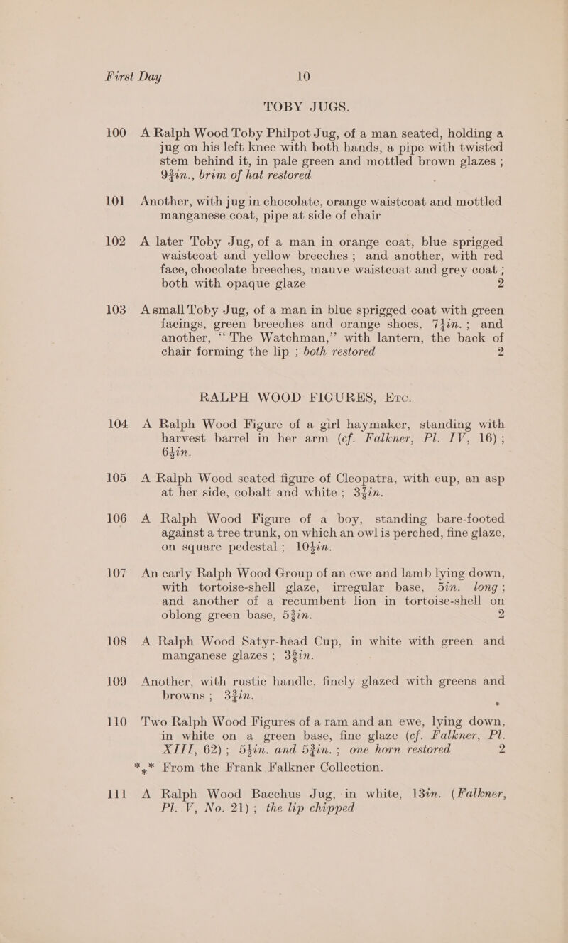 100 101 102 103 104 105 106 107 108 109 110 TOBY JUGS. A Ralph Wood Toby Philpot Jug, of a man seated, holding a jug on his left knee with both hands, a pipe with twisted stem behind it, in pale green and mottled brown glazes ; 92in., brim of hat restored Another, with jug in chocolate, orange waistcoat and mottled manganese coat, pipe at side of chair A later Toby Jug, of a man in orange coat, blue sprigged waistcoat and yellow breeches; and another, with red face, chocolate breeches, mauve waistcoat and grey coat ; both with opaque glaze A small Toby Jug, of a man in blue sprigged coat with green facings, green breeches and orange shoes, 7iin.; and another, “‘ The Watchman,” with lantern, the back of chair forming the lip ; both restored 2 RALPH WOOD FIGURES, Etc. A Ralph Wood Figure of a girl haymaker, standing with harvest barrel in her arm (cf. Falkner, Pl. IV, 16) ; 640n. A Ralph Wood seated figure of Cleopatra, with cup, an asp at her side, cobalt and white ; 3{in. A Ralph Wood Figure of a boy, standing bare-footed against a tree trunk, on which an owl is perched, fine glaze, on square pedestal; Oden. An early Ralph Wood Group of an ewe and lamb lying down, with tortoise-shell glaze, irregular base, 52n. long ; and another of a recumbent lion in tortoise-shell on oblong green base, 530n. 2 A Ralph Wood Satyr-head Cup, in white with green and manganese glazes ; 320n. Another, with rustic handle, finely glazed with greens and browns ; 32in. J Two Ralph Wood Figures of a ram and an ewe, lying down, in white on a green base, fine glaze (cf. Falkner, Pl. XIII, 62); 54in. and 53in.; one horn restored 2 A Ralph Wood Bacchus Jug, in white, 13in. (Falkner, Pl..V, No. 21); the lip chipped