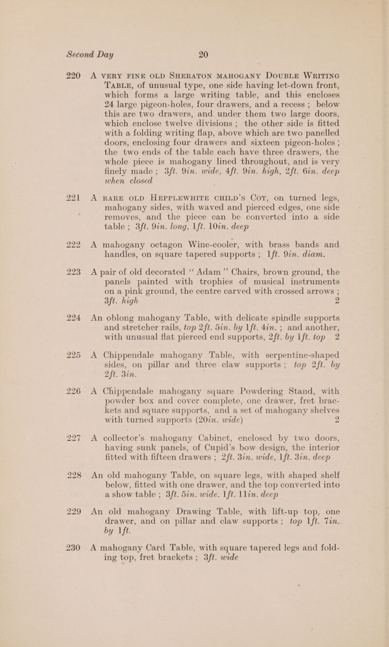 220 222 223 224 228 229 230 A VERY FINE OLD SHERATON MAHOGANY DoUBLE WRITING TABLE, of unusual type, one side having let-down front, which forms a large writing table, and this encloses 24 large pigeon-holes, four drawers, and a recess ; below this are two drawers, and under them two large doors, which enclose twelve divisions; the other side is fitted with a folding writing flap, above which are two panelled doors, enclosing four drawers and sixteen pigeon-holes ; the two ends of the table each have three drawers, the whole piece is mahogany lined throughout, and is very finely made ; 3ft. 9in. wide, 4ft. Qin. high, 2ft. Gin. deep when closed A RARE OLD HEPPLEWHITE CHILD’S Cot, on turned legs, mahogany sides, with waved and pierced edges, one side removes, and the piece can be converted into a side table ; 3ft. 9in. long, lft. 10in. deep A mahogany octagon Wine-cooler, with brass bands and handles, on square tapered supports ; Ift. 91n. diam. A pair of old decorated ‘‘ Adam ”’ Chairs, brown ground, the panels painted with trophies of musical instruments on a pink ground, the centre carved with crossed arrows ; 3ft. high 2 An oblong mahogany Table, with delicate spindle supports and stretcher rails, top 2ft. 5in. by lft. 4an. ; and another, with unusual flat pierced end supports, 2ft. by lft. top 2 A Chippendale mahogany Table, with serpentine-shaped sides, on pillar and three claw supports; top 2ft. by 2ft. din. A Chippendale mahogany square Powdering Stand, with powder box and cover complete, one drawer, fret brac- kets and square supports, and a set of mahogany shelves with turned supports (20in. wide) 2 A collector’s. mahogany Cabinet, enclosed by two doors, having sunk panels, of Cupid’s bow design, the interior fitted with fifteen drawers ; 2ft. 3in. wide, Ift. 3in. deep An old mahogany Table, on square legs, with shaped shelf below, fitted with one drawer, and the top converted into a show table ; 3ft. 5in. wide. 1ft. Llin. deep An old mahogany Drawing Table, with lift-up top, one drawer, and on pillar and claw supports; top Ift. Tin. by lft. A mahogany Card Table, with square tapered legs and fold- ing top, fret brackets ; 3ft. wide
