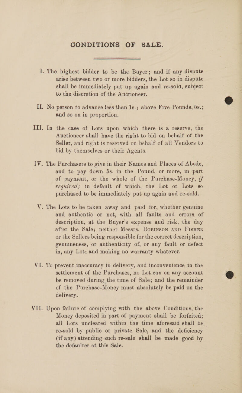 CONDITIONS OF SALE.  arise between two or more bidders, the Lot so in dispute shall be immediately put up again and re-soid, subject to the discretion of the Auctioneer. and so on in proportion. In the case of Lots upon which there is a reserve, the Auctioneer shall have the right to bid on behalf of the Seller, and right is reserved on behalf of all Vendors to bid by themselves or their Agents. The Purchasers to give in their Names and Places of Abode, and to pay down 5s. in the Pound, or more, in part of payment, or the whole of the Purchase-Money, z/ required; in default of which, the Lot or Lots so purchased to be immediately put up again and re-sold. and authentic or not, with all faults and errors of description, at the Buyer’s expense and risk, the day after the Sale; neither Messrs. RoBiInsoN AND FISHER or the Sellers being responsible for the correct description, genuineness, or authenticity of, or any fault or defect in, any Lot; and making no warranty whatever. To prevent inaccuracy in delivery, and inconvenience in the settlement of the Purchases, no Lot can on any account be removed during the time of Sale; and the remainder of the Purchase-Money must absolutely be paid on the delivery. Upon failure of complying with the above Conditions, the Money deposited in part of payment shall be forfeited; all Lots uncleared within the time aforesaid shall be_ re-sold by public or private Sale, and the deficiency (if any) attending such re-sale shall be made good by