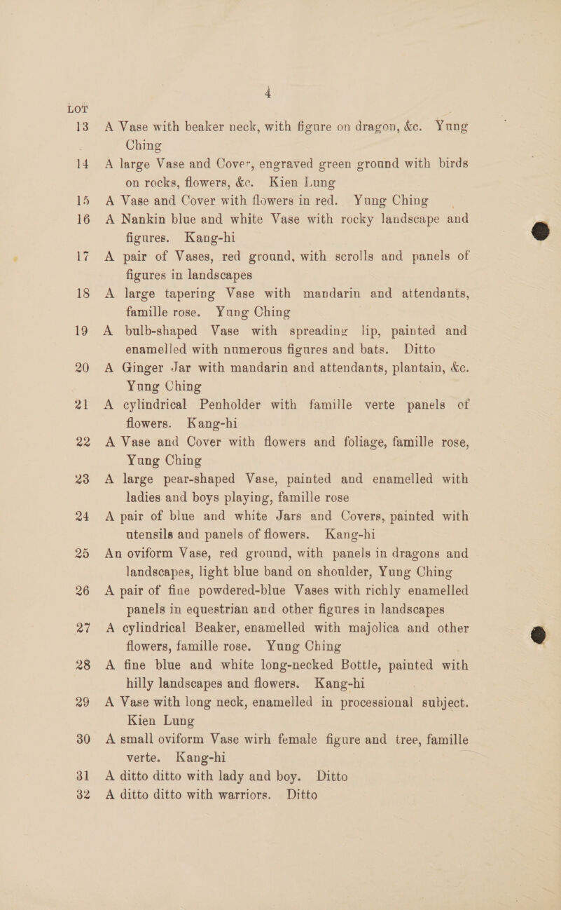LOT 31 32 4 A Vase with beaker neck, with figure on dragon, &amp;. Yung Ching A large Vase and Cover, engraved green ground with birds on rocks, flowers, &amp;. Kien Lung A Vase and Cover with flowers in red. Yung Ching A Nankin blue and white Vase with rocky landscape and figures. Kang-hi A pair of Vases, red ground, with scrolls and panels of figures in landscapes A large tapering Vase with mandarin and attendants, famille rose. Yung Ching | A bulb-shaped Vase with spreading lip, painted and enamelled with numerous figures and bats. Ditto A Ginger Jar with mandarin and attendants, plantain, Ac. Yung Ching | A cylindrical Penholder with famille verte panels of flowers. Kang-hi A Vase and Cover with flowers and foliage, famille rose, Yung Ching A large pear-shaped Vase, painted and enamelled with ladies and boys playing, famille rose A pair of blue and white Jars and Covers, painted with utensils and panels of flowers. Kang-hi An oviform Vase, red ground, with panels in dragons and landscapes, light blue band on shoulder, Yung Ching A pair of fine powdered-blue Vases with richly enamelled panels in equestrian and other figures in landscapes A cylindrical Beaker, enamelled with majolica and other flowers, famille rose. Yung Ching A fine blue and white long-necked Bottle, painted with hilly landscapes and flowers. Kang-hi A Vase with long neck, enamelled in processional subject. Kien Lung A small oviform Vase wirh female figure and tree, famille verte. Kang-hi Ee A ditto ditto with lady and boy. Ditto A ditto ditto with warriors. Ditto  