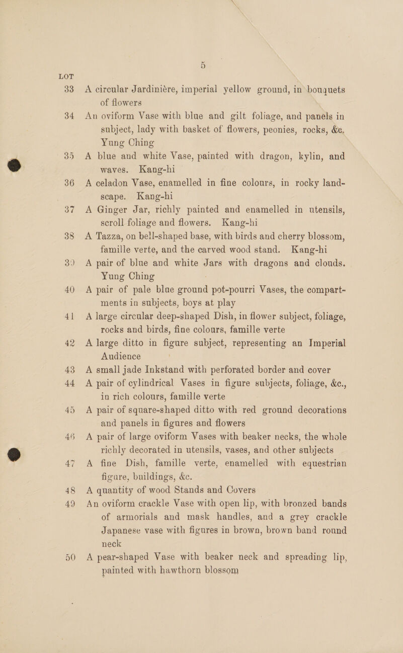 48 49 5 A circular Jardiniére, imperial yellow ground, in bouquets of flowers An oviform Vase with blue and gilt foliage, and panels in subject, lady with basket of flowers, peonies, rocks, &amp;e, Yung Ching A blue and white Vase, painted with dragon, kylin, and waves. Kang-hi A celadon Vase, enamelled in fine colonrs, in rocky land- scape. Kang-hi A Ginger Jar, richly painted and enamelled in utensils, scroll foliage and flowers. Kang-hi A Tazza, on bell-shaped base, with birds and cherry blossom, famille verte, and the carved wood stand. Kang-hi A pair of blue and white Jars with dragons and clouds. Yung Ching A pair of pale blae iin pot-pourri Vases, the compart- ments in subjects, boys at play A large circular deep-shaped Dish, in flower subject, foliage, rocks and birds, fine colours, famille verte A large ditto in figure subject, representing an Imperial Audience A small jade Inkstand with perforated border and cover A pair of cylindrical Vases in figure subjects, foliage, &amp;c., in rich colours, famille verte A pair of square-shaped ditto with red ground decorations and panels in figures and flowers A pair of large oviform Vases with beaker necks, the whole richly decorated in utensils, vases, and other subjects A fine Dish, famille verte, enamelled with equestrian figure, buildings, &amp;c. A quantity of wood Stands and Covers An oviform crackle Vase with open lip, with bronzed bands of armorials and mask handles, and a grey crackle Japanese vase with figures in brown, brown band round neck A pear-shaped Vase with beaker neck and spreading lip, painted with hawthorn blossom