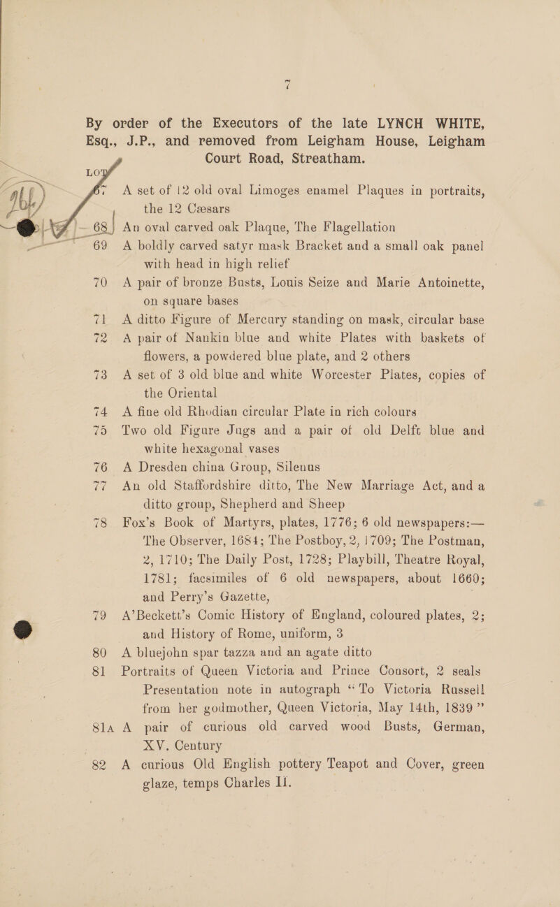   Court Road, Streatham. A set of 12 old oval Limoges enamel Plaques in portraits, the 12 Ceesars with head in high relief A pair of bronze Busts, Louis Seize and Marie Antoinette, on square bases A ditto Figure of Mercury standing on mask, circular base A pair of Nankin blue and white Plates with baskets of flowers, a powdered blue plate, and 2 others A set of 3 old blue and white Worcester Plates, copies of the Oriental A fine old Rhodian circular Plate in rich colours Two old Figure Jugs and a pair of old Delft blue and white hexagonal vases A Dresden china Group, Silenus An old Staffordshire ditto, The New Marriage Act, and a ditto group, Shepherd and Sheep Fox’s Book of Martyrs, plates, 1776; 6 old newspapers:— The Observer, 1684; The Postboy, 2, 1709; The Postman, 2, 1710; The Daily Post, 1728; Playbill, Theatre Royal, 1781; facsimiles of 6 old newspapers, about 1660; and Perry’s Gazette, 7 A’Beckett’s Comic History of England, coloured plates, 2; and History of Rome, uniform, 3 A bluejohn spar tazza and an agate ditto Portraits of Queen Victoria and Prince Coasort, 2 seals Presentation note in autograph “To Victoria Rassel! from her godmother, Queen Victoria, May 14th, 1839” ge XV. Century A curious Old English pottery Teapot and Cover, green glaze, temps Charles II.
