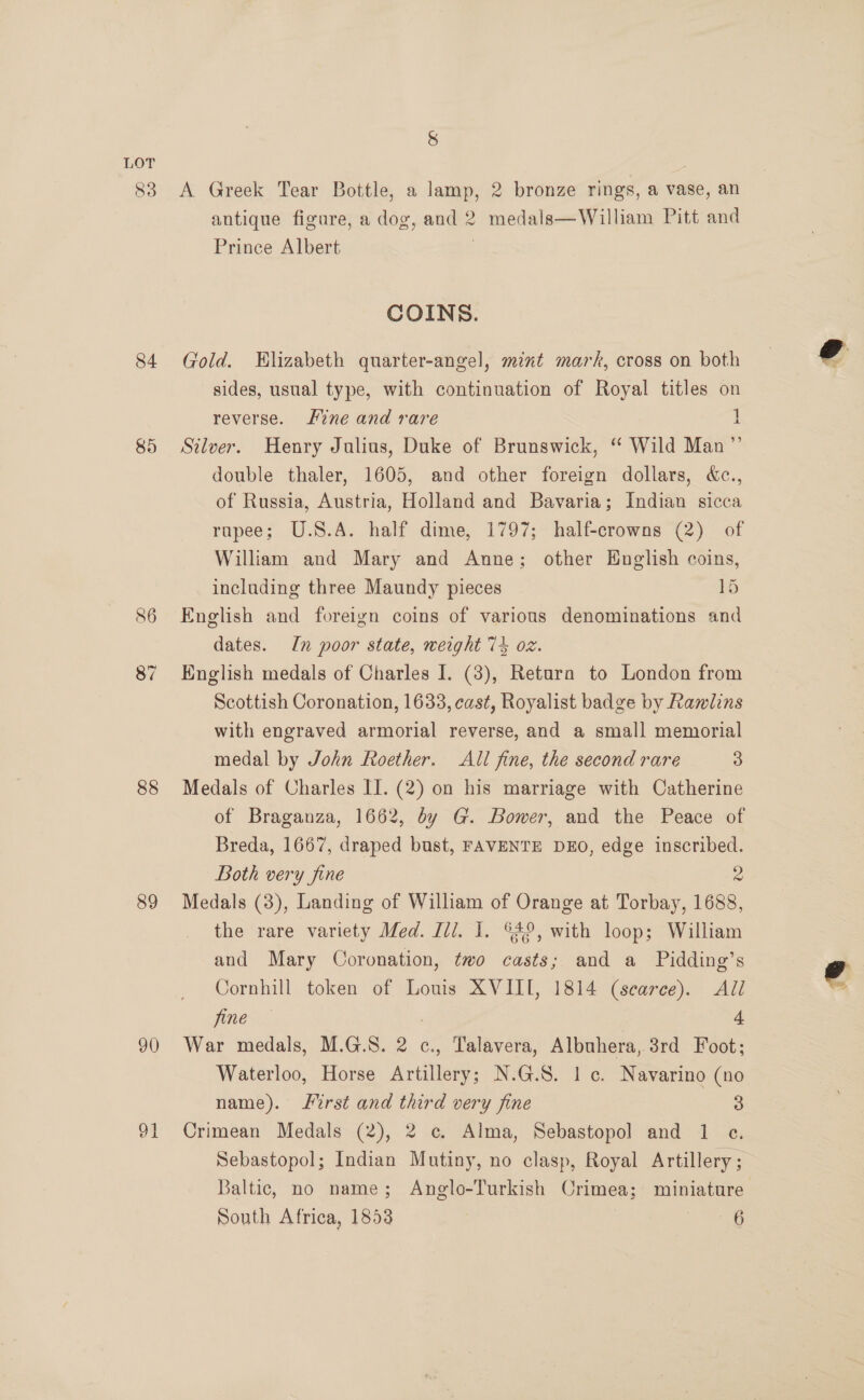 83 84 85 86 87 88 89 90 Ot 8 A Greek Tear Bottle, a lamp, 2 bronze rings, a vase, an antique figure, a dog, and 2 medals—William Pitt and Prince Albert | COINS. Gold. Hlizabeth quarter-angel, mint mark, cross on both sides, usual type, with continuation of Royal titles on reverse. ne and rare | Silver. Henry Julius, Duke of Brunswick, “ Wild Man”’ double thaler, 1605, and other foreign dollars, &amp;c., of Russia, Austria, Holland and Bavaria; Indian sicca rapee; U.S.A. half dime, 1797; half-crowns (2) of William and Mary and Anne; other English coins, including three Maundy pieces © 1h English and foreign coins of various denominations and dates. In poor state, weight 74 oz. English medals of Charles I. (3), Return to London from Scottish Coronation, 1633, cast, Royalist badge by Rawlins with engraved armorial reverse, and a small memorial medal by John Roether. All fine, the second rare 3 Medals of Charles II. (2) on his marriage with Catherine of Braganza, 1662, dy G. Bower, and the Peace of Breda, 1667, draped bust, FAVENTE DEO, edge inscribed. Both very fine 2 Medals (3), Landing of William of Orange at Torbay, 1688, the rare variety Med. Ili. I. ©49, with loop; William and Mary Coronation, two casts; and a Pidding’s Cornhill token of Louis XVIII, 1814 (scarce). All fine , 4 War medals, M.G.S. 2 c., Talavera, Albuhera, 3rd Foot; Waterloo, Horse Artillery; N.G.S. 1c. Navarino (no name). Lirst and third very fine 3 Crimean Medals (2), 2 c. Alma, Sebastopol and 1 ec. Sebastopol; Indian Mutiny, no clasp, Royal Artillery ; Baltic, no name; Anglo-Turkish Crimea; miniature South Africa, 1853 §