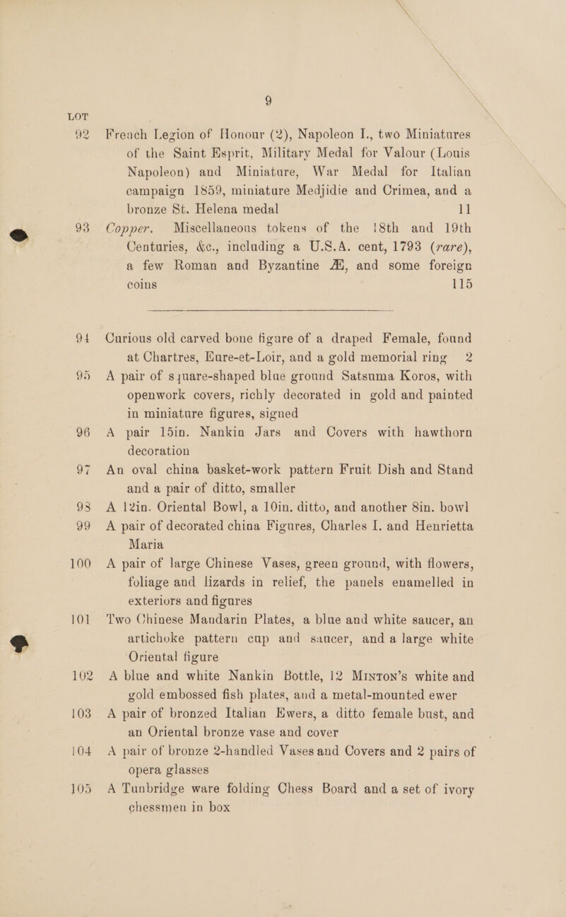 92 93 94 99 100 10] 9 Freach Legion of Honour (2), Napoleon I., two Miniatures of the Saint Esprit, Military Medal for Valour (Louis Napoleon) and Miniature, War Medal for Italian campaign 1859, miniature Medjidte and Crimea, and a bronze St. Helena medal 11 Copper. Miscellaneous tokens of the !8th and 19th Centuries, &amp;c., including a U.S.A. cent, 1793 (rare), a few Roman and Byzantine AS, and some foreign coins 115 Curious old carved bone figure of a draped Female, found at Chartres, Hure-et-Loir, and a gold memorial ring 2 A pair of syuare-shaped blae ground Satsuma Koros, with openwork covers, richly decorated in gold and painted in miniature figures, signed A pair 15in. Nankin Jars and Covers with hawthorn decoration | An oval china basket-work pattern Fruit Dish and Stand and a pair of ditto, smaller A 12in. Oriental Bowl, a 10in. ditto, and another 8in. bowl A pair of decorated china Figures, Charles I. and Henrietta Maria A pair of large Chinese Vases, green ground, with flowers, foliage and lizards in relief, the panels enamelled in exteriors and figures ‘Two Chinese Mandarin Plates, a blue and white saucer, an artichoke pattern cup and saucer, and a large white Oriental figure A blue and white Nankin Bottle, 12 Minron’s white and gold embossed fish plates, and a metal-mounted ewer A pair of bronzed Italian Ewers, a ditto female bust, and an Oriental bronze vase and cover A pair of bronze 2-handled Vases and Covers and 2 pairs of opera glasses : A Tunbridge ware folding Chess Board and a set of ivory chessmen In box
