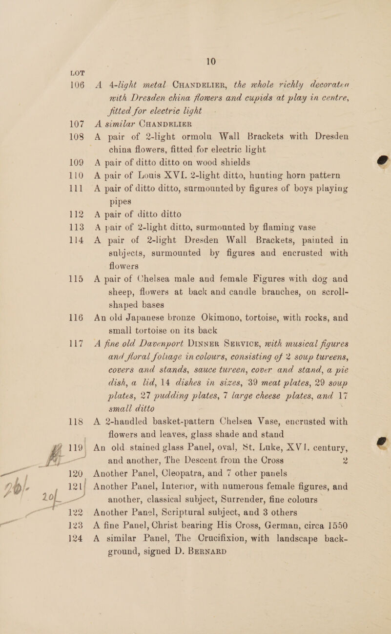 106 107 108 109 110 111 112 113 114 115 116 a7 10 A 4-light metal CHANDELIER, the whole richly decoratea with Dresden china flowers and cupids at play in centre, fitted for electric light A similar CHANDELIER A pair of 2-light ormolu Wall Brackets with Dresden china flowers, fitted for electric light A pair of ditto ditto on wood shields A pair of Louis XVI. 2-light ditto, hunting horn pattern pipes A pair of ditto ditto A pair of 2-light ditto, surmounted by flaming vase A pair of 2-light Dresden Wall Brackets, painted in subjects, surmounted by figures and encrusted with flowers A pair of Chelsea male and female Figures with dog and sheep, flowers at back and candle branches, on scroll- shaped bases An old Japanese bronze Okimono, tortoise, with rocks, and small tortoise on its back A fine old Davenport DINNER SERVICE, with musical figures and floral foliage in colours, consisting of 2 soup tureens, covers and stands, sauce tureen, cover and stand, a pie dish, a lid, 14 dishes in sizes, 39 meat plates, 29 soup plates, 27 pudding plates, 7 large cheese plates, and 17 small ditto | 7 A 2-handled basket-pattern Chelsea Vase, encrusted with flowers and leaves, glass shade and stand and another, The Descent from the Cross 2 another, classical subject, Surrender, fine colours — Another Panel, Scriptural subject, and 3 others A fine Panel, Christ bearing His Cross, German, circa 1550 A similar Panel, The Crucifixion, with landscape back- ground, signed D. BERNARD  