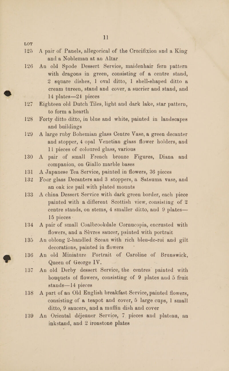125 126 138 139 1] A pair of Panels, allegorical of the Crucifixion and a King and a Nobleman at an Altar An old Spode Dessert Service, maidenhair fern pattern with dragons in green, consisting of a centre stand, 2 square dishes, 1 oval ditto, 1 shell-shaped ditto a cream tureen, stand and cover, a sucrier and stand, and 14 plates—24 pieces Kighteen old Dutch Tiles, light and dark lake, star pattern, to form a hearth Forty ditto ditto, in blue and white, painted in landscapes and buildings A large ruby Bohemian glass Centre Vase, a green decanter and stopper, 4 opal Venetian glass flower holders, and 11 pieces of coloured glass, various A pair of small French bronze Figures, Diana and companion, on Giallo marble bases A Japanese Tea Service, painted in flowers, 36 pieces Four glass Decanters and 3 stoppers, a Satsuma vase, and an oak ice pail with plated mounts A china Dessert Service with dark green border, each piece painted with a different Scottish view, consisting of 2 centre stands, on stems, 4 smaller ditto, and 9 plates— 15 pieces - A pair of small Coalbrookdale Cornucopia, encrusted with flowers, and a Sévres saucer, painted with portrait An oblong 2-handled Sceau with rich bleu-de-roi and gilt decorations, painted in flowers An old Miniature Portrait of Caroline of Brunswick, Queen of George IV. An old Derby dessert Service, the centres painted with bouquets of flowers, consisting of 9 plates and 5 fruit stands—14 pieces A part of an Old English breakfast Service, painted flowers, consisting of a teapot and cover, 5 large cups, 1 small ditto, 9 saucers, and a muffin dish and cover An Oriental déjeuner Service, 7 pieces and plateau, an inkstand, and 2 ironstone plates