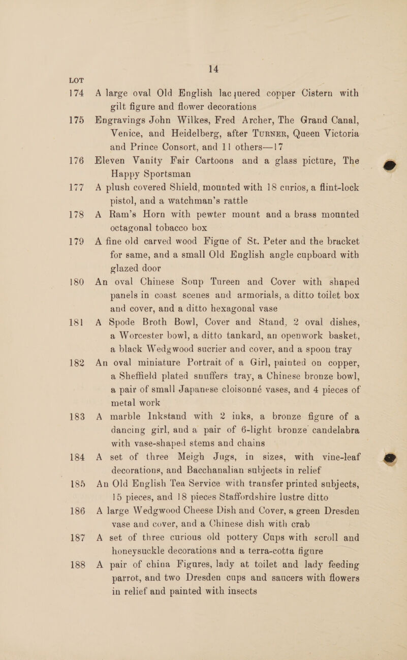 174 180 18] 182 184 185 186 187 188 14 A large oval Old English lacyuered copper Cistern with gilt figure and flower decorations Engravings John Wilkes, Fred Archer, The Grand Canal, Venice, and Heidelberg, after TuRNER, Queen Victoria and Prince Consort, and 11 others—17 Eleven Vanity Fair Cartoons and a glass picture, The Happy Sportsman | A plush covered Shield, mounted with 18 cnrios, a flint-lock pistol, and a watchman’s rattle A Ram’s Horn with pewter mount and a brass mounted octagonal tobacco box A fine old carved wood Figue of St. Peter and the bracket for same, and a small Old English angle cupboard with glazed door An oval Chinese Soup Tureen and Cover with shaped panels in coast scenes and armorials, a ditto toilet box and cover, and a ditto hexagonal vase A Spode Broth Bowl, Cover and Stand, 2 oval dishes, © a Worcester bowl, a ditto tankard, an openwork basket, a black Wedgwood sucrier and cover, and a spoon tray An oval miniature Portrait of a Girl, painted on copper, a Sheffield plated snuffers tray, a Chinese bronze bowl, a pair of small Japanese cloisonné vases, and 4 pieces of metal work dancing girl, anda pair of 6-light bronze candelabra with vase-shaped stems and chains A set of three Meigh Jugs, in sizes, with vine-leaf decorations, and Bacchanalian subjects in relief An Old English Tea Service with transfer printed subjects, 15 pieces, and 18 pieces Staffordshire lustre ditto A large Wedgwood Cheese Dish and Cover, a green Dresden vase and cover, and a Chinese dish with crab A set of three curious old pottery Caps with scroll and honeysuckle decorations and a terra-cotta figure A pair of china Figures, lady at toilet and lady feeding parrot, and two Dresden cups and saucers with flowers in relief and painted with insects 