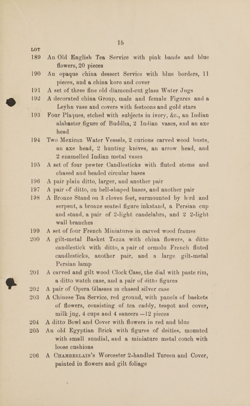189 190 191 192 193 194 195 196 197 198 199 200 15 An Old English Tea Service with pink bands and blue flowers, 20 pieces An opaque china dessert Service with blue borders, 11 pieces, and a china koro and cover A set of three fine old diamond-cut glass Water Jugs A decorated china Group, male and female Figures and a Leyhno vase and covers with festoons and gold stars Four Plaques, etched with subjects in ivory, &amp;c., an Indian alabaster figure of Buddha, 2 Indian vases, and an axe head | Two Mexican Water Vessels, 2 curious carved wood busts, an axe head, 2 hunting knives, an arrow head, and _ 2 enamelled Indian metal vases A set of four pewter Candlesticks with fluted stems and chased and beaded circular bases A pair plain ditto, larger, and another pair A pair of ditto, on bell-shaped bases, and another pair A Bronze Stand on 3 cloven feet, surmounted by bird and serpent, a bronze seated figure inkstaund, a Persian cap and stand, a pair of 2-light candelabra, and 2 2-light wall branches A set of four French Miniatures in carved wood frames A gilt-metal Basket Tazza with china flowers, a ditto candlestick with ditto, a pair of ormolu French fluted candlesticks, another pair, and a large gilt-metal Persian lamp A carved and gilt wood Clock Case, the dial with paste rim, a ditto watch case, and a pair of ditto figures A pair of Opera Glasses 1n chased silver case A Chinese Tea Service, red ground, with panels of baskets of flowers, consisting of tea caddy, teapot and cover, milk jug, 4 cups and 4 saucers —12 pieces A ditto Bowl and Cover with flowers in red and blue An old Egyptian Brick with figures of deities, mounted with small sundial, and a miniature metal couch with loose cushions A CHAMBERLAIN’S Worcester 2-handled Tureen and Cover, painted in flowers and gilt foliage