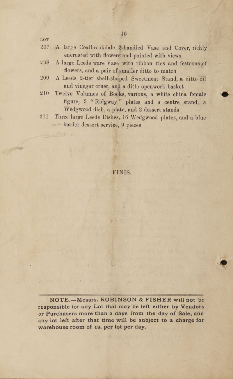 16 LOT 207 A large Coalbrookdale 2-handled Vase and Cover, richly encrusted with flowers and painted with views : 208 A large Leeds ware Vase with ribbon ties and festoons of flowers, and a pair of smaller ditto to match 209 A Leeds 2-tier shell-shaped Sweetmeat Stand, a ditto oil and vinegar cruet, and a ditto openwork basket 210 Twelve Volumes of Books, various, a white china female: figure, 5 “Ridgway” plates and a centre stand, a Wedgwood dish, a plate, and 2 dessert stands 211 Three large Leeds Dishes, 16 Wedgwood plates, and a blue border dessert service, 9 pieces  FINIS.  NOTE.—Messrs. ROBINSON &amp; FISHER will not ‘be responsible for any Lot that may be left either by Vendors or Purchasers more than 2 days from the day of Sale, and any lot left after that time will be subject to a charge for warehouse room of 1s. per lot per day.  