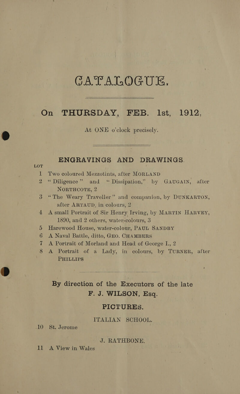   10 At ONE o’clock precisely.   ENGRAVINGS AND DRAWINGS. Two coloured Mezzotints, after MORLAND ** Diligence” and ‘ Dissipation,” by GAUGAIN, after NORTHCOTE, 2 “The Weary Traveller” and companion, by DUNKARTON, after ARTAUD, in colours, 2 A small Portrait of Sir Henry Irving, by MARTIN HARVEY, 1890, and 2 others, water-colours, 3 Harewood House, water-colour, PAUL SANDBY A Naval Battle, ditto, GEO. CHAMBERS A Portrait of Morland and Head of George I., 2 A Portrait of a Lady, in colours, by TURNER, after PHILLIPS  By direction of the Executors of the late F. J. WILSON, Esq. PICTURES. ) ITALIAN SCHOOL. St. Jerome J. RATHBONE.