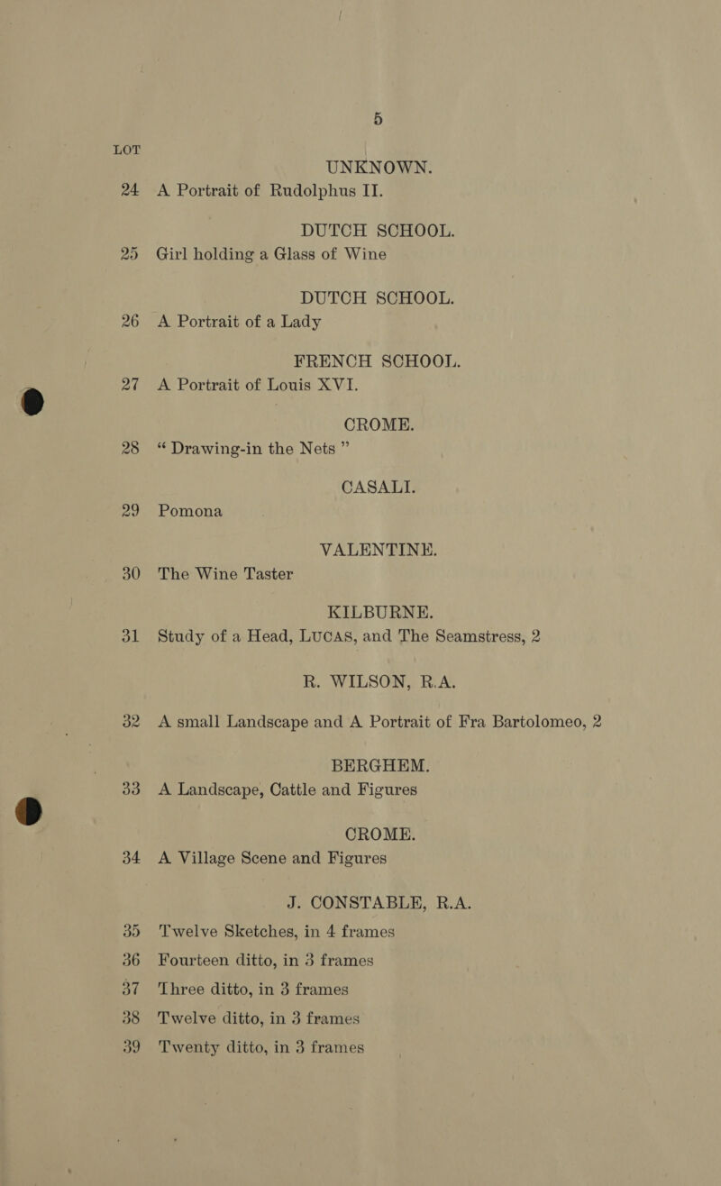 24 20 26 20 28 29 30 al 33 a4 5 UNKNOWN. A Portrait of Rudolphus II. DUTCH SCHOOL. Girl holding a Glass of Wine DUTCH SCHOOL. A Portrait of a Lady FRENCH SCHOOL. A Portrait of Louis XVI. CROME. “ Drawing-in the Nets ” CASALI. Pomona VALENTINE. The Wine Taster KILBURNE. Study of a Head, LUCAS, and The Seamstress, 2 R. WILSON, R.A. A small Landscape and A Portrait of Fra Bartolomeo, 2 BERGHEM. A Landscape, Cattle and Figures CROME. A Village Scene and Figures J. CONSTABLE, R.A. Twelve Sketches, in 4 frames Fourteen ditto, in 3 frames Three ditto, in 3 frames Twelve ditto, in 3 frames Twenty ditto, in 3 frames