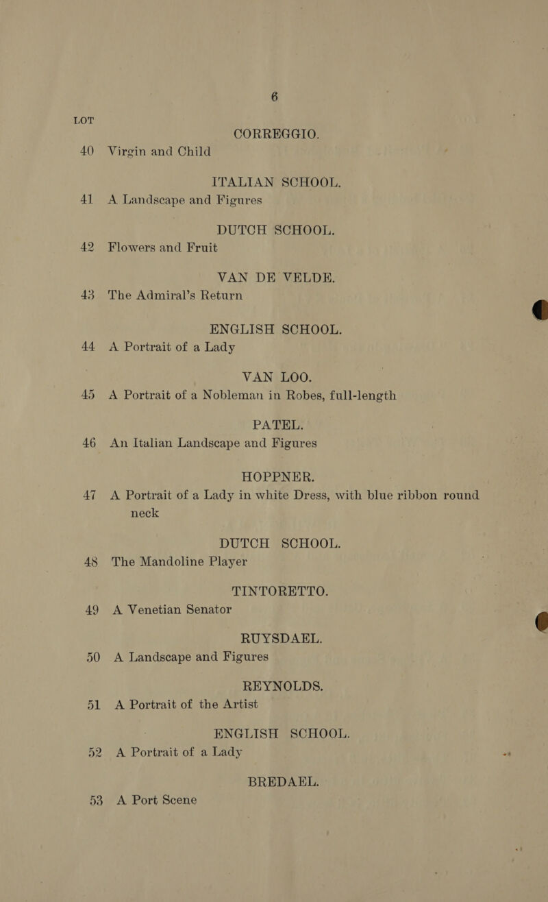 CORREGGIO. 40 Virgin and Child ITALIAN SCHOOL. 41 <A Landscape and Figures DUTCH SCHOOL. 42 Flowers and Fruit VAN DE VELDE. 43 The Admiral’s Return ENGLISH SCHOOL. 44 <A Portrait of a Lady VAN LOO. 45 A Portrait of a Nobleman in Robes, full-length PATEL. 46 An Italian Landscape and Figures HOPPNER. 47 <A Portrait of a Lady in white Dress, with blue ribbon round neck DUTCH SCHOOL. 48 The Mandoline Player TINTORETTO. 49 A Venetian Senator RUYSDAEL. 50 A Landscape and Figures REYNOLDS. 51 A Portrait of the Artist ENGLISH SCHOOL. 52 A Portrait of a Lady BREDAEL. 53. A Port Scene