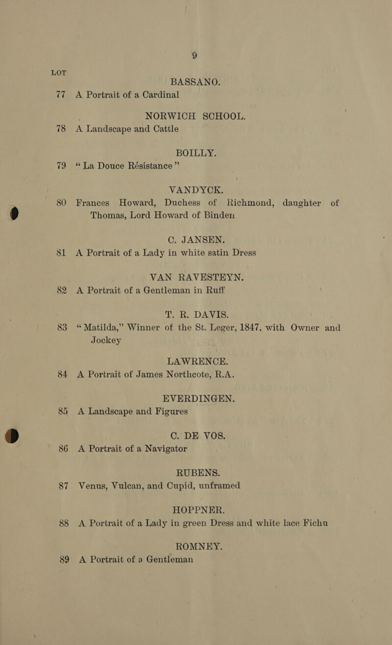 BASSANO. 77 =A Portrait of a Cardinal . NORWICH SCHOOL. 78 <A Landscape and Cattle BOILLY. 79 “La Douce Résistance ”’ VANDYCK. 80 Frances Howard, Duchess of Richmond, daughter of Thomas, Lord Howard of Binden C. JANSEN. 81 <A Portrait of a Lady in white satin Dress VAN RAVESTEYN. 82 A Portrait of a Gentleman in Ruff 7 T. R. DAVIS. 83 “ Matilda,’ Winner of the St. Leger, 1847, with Owner and Jockey LAWRENCE. 84 <A Portrait of James Northcote, R.A. EVERDINGEN. 85) <A Landscape and Figures C. DE VOS. 86 <A Portrait of a Navigator RUBENS. 87 Venus, Vulcan, and Cupid, unframed HOPPNER. 88 A Portrait of a Lady in green Dress and white lace Fichu ROMNEY. 89 A Portrait of a Gentleman