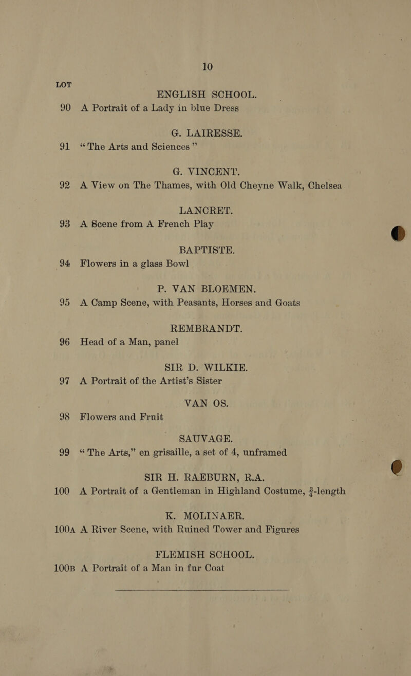 LOT ENGLISH SCHOOL. 90 A Portrait of a Lady in blue Dress G. LAIRESSE. 91 “The Arts and Sciences ” G. VINCENT. 92 A View on The Thames, with Old Cheyne Walk, Chelsea LANCRET. 93 A Scene from A French Play BAPTISTE. 94 Flowers in a glass Bowl P. VAN BLOEMEN. 95 A Camp Scene, with Peasants, Horses and Goats REMBRANDT. 96 Head of a Man, panel SIR D. WILKIE. 97 A Portrait of the Artist’s Sister VAN OS. 98 Flowers and Fruit SAUVAGE. 99 “The Arts,” en grisaille, a set of 4, unframed SIR H. RAEBURN, R.A. 100 A Portrait of a Gentleman in Highland Costume, #-length K. MOLINAER. | 100A A River Scene, with Ruined Tower and Figures FLEMISH SCHOOL. 100B A Portrait of a Man in fur Coat