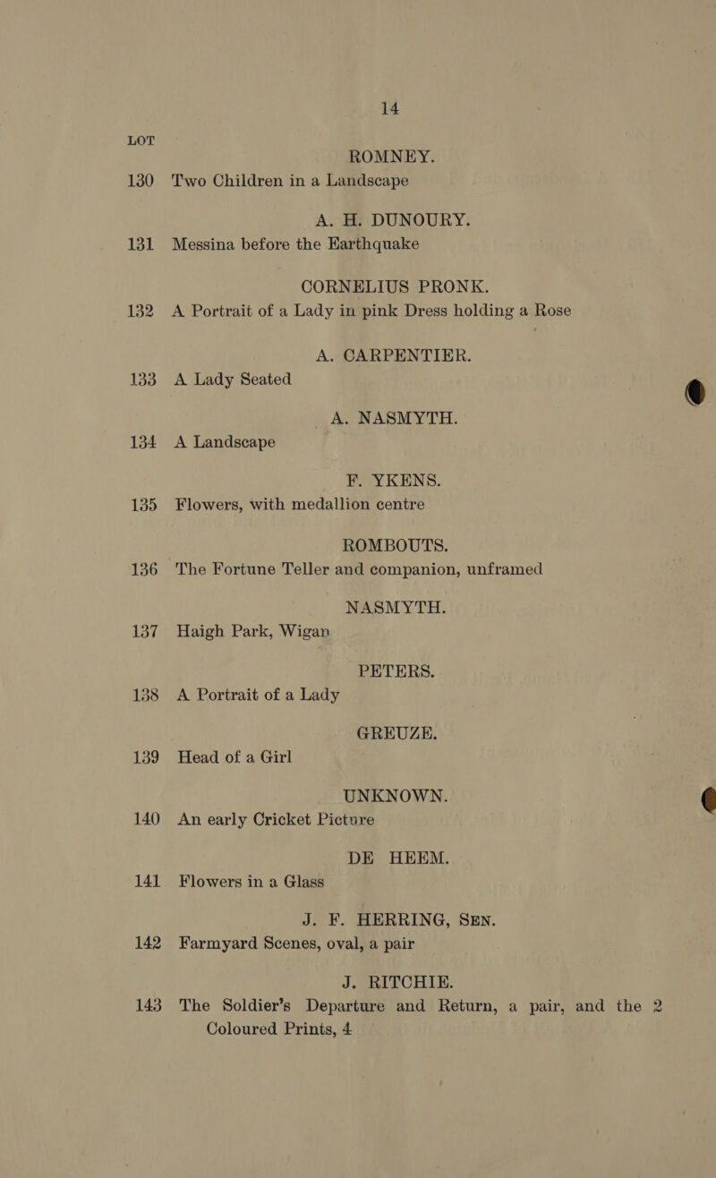 130 134 135 136 137 139 140 141 142 143 14 ROMNEY. Two Children in a Landscape A. H. DUNOURY. Messina before the Karthquake CORNELIUS PRONK. A Portrait of a Lady in pink Dress holding a Rose A. CARPENTIER. A. NASMYTH. A Landscape F. YKENS. Flowers, with medallion centre ROMBOUTS. The Fortune Teller and companion, unframed NASMYTH. Haigh Park, Wigan PETERS. A Portrait of a Lady GREUZE. Head of a Girl UNKNOWN. An early Cricket Picture DE HEEM. Flowers in a Glass J. F. HERRING, SEN. Farmyard Scenes, oval, a pair J. RITCHIE. The Soldier’s Departure and Return, a pair, and the 2 Coloured Prinis, 4