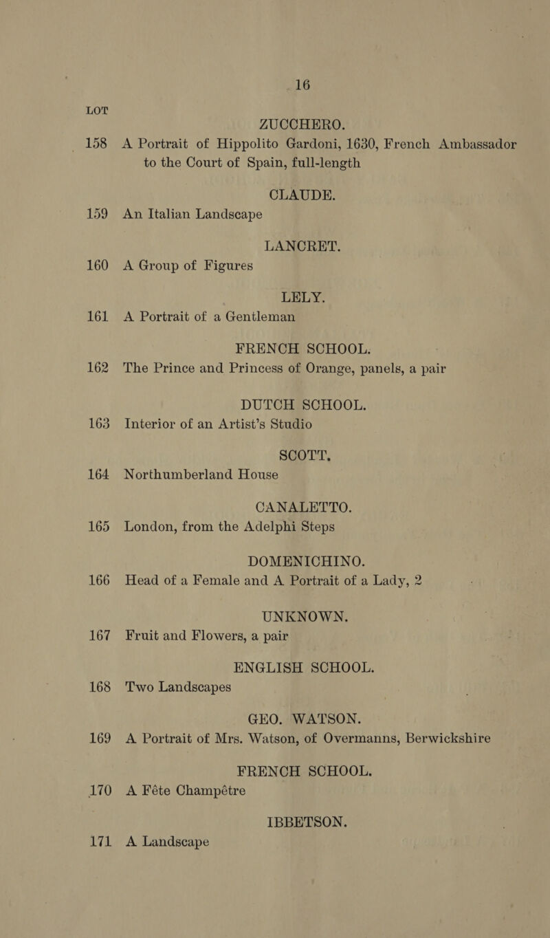 158 159 160 161 162 163 164 165 166 167 168 169 170 171 16 ZUCCHERO. A Portrait of Hippolito Gardoni, 1630, French Ambassador to the Court of Spain, full-length CLAUDE. An Italian Landscape LANCRET. A Group of Figures LELY. A Portrait of a Gentleman FRENCH SCHOOL. The Prince and Princess of Orange, panels, a pair DUTCH SCHOOL. Interior of an Artist’s Studio SCOTT, Northumberland House CANALETTO. London, from the Adelphi Steps DOMENICHINO. Head of a Female and A Portrait of a Lady, 2 UNKNOWN. Fruit and Flowers, a pair ENGLISH SCHOOL. Two Landscapes GKO. WATSON. A Portrait of Mrs. Watson, of Overmanns, Berwickshire FRENCH SCHOOL. A Féte Champétre IBBETSON. A Landscape
