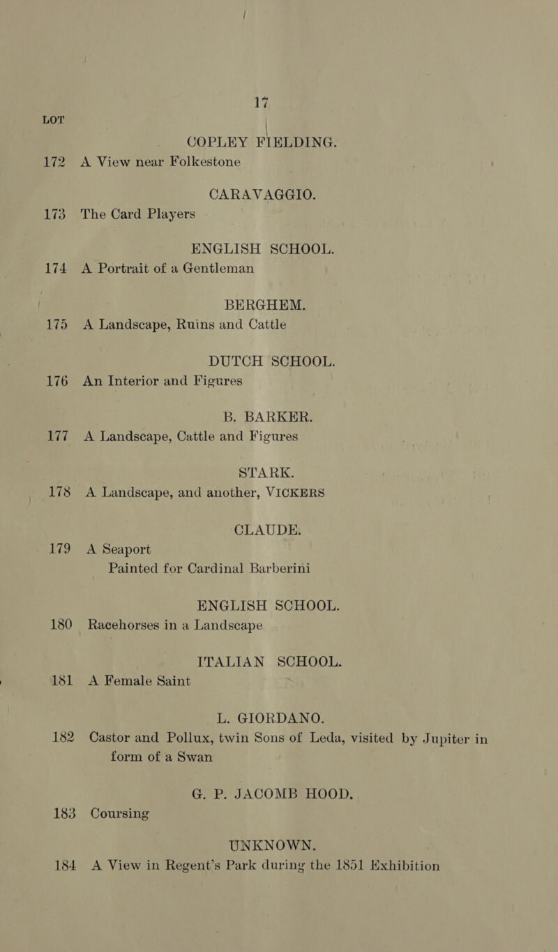 174 176 u7if| 178 179 181 182 183 184. 17 COPLEY FIELDING. A View near Folkestone CARAVAGGIO. The Card Players ENGLISH SCHOOL. A Portrait of a Gentleman BERGHEM. A Landscape, Ruins and Cattle DUTCH SCHOOL. An Interior and Figures B. BARKER. A Landscape, Cattle and Figures STARK. A Landscape, and another, VICKERS CLAUDE. A Seaport Painted for Cardinal Barberini ENGLISH SCHOOL. Racehorses in a Landscape ITALIAN SCHOOL. A Female Saint L. GIORDANO. Castor and Pollux, twin Sons of Leda, visited by Jupiter in form of a Swan G. P. JACOMB HOOD. Coursing UNKNOWN. A View in Regent’s Park during the 1851 Exhibition