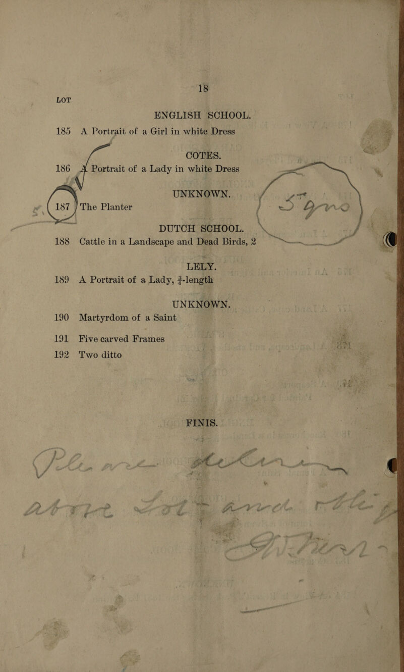 LOT ENGLISH SCHOOL. 185 Portrait of a Girl in white Dress COTES. 186 A Portrait of a Lady in white Dress UNKNOWN. The Planter  DUTCH SCHOOL. — | 188 Cattle in a Landscape and Dead Birds, 2 ni See LELY. 189 A Portrait of a Lady, 2-length UNKNOWN. | 190 Martyrdom of a Saint 191 Five carved Frames 192 Two ditto ay. 4 FINIS. Do y  iy > 4 Mags Fait ‘ d > P ge 2 LSP 7 a oT”. i é, g wi fv io att g % # 3 c ? . é i ail 