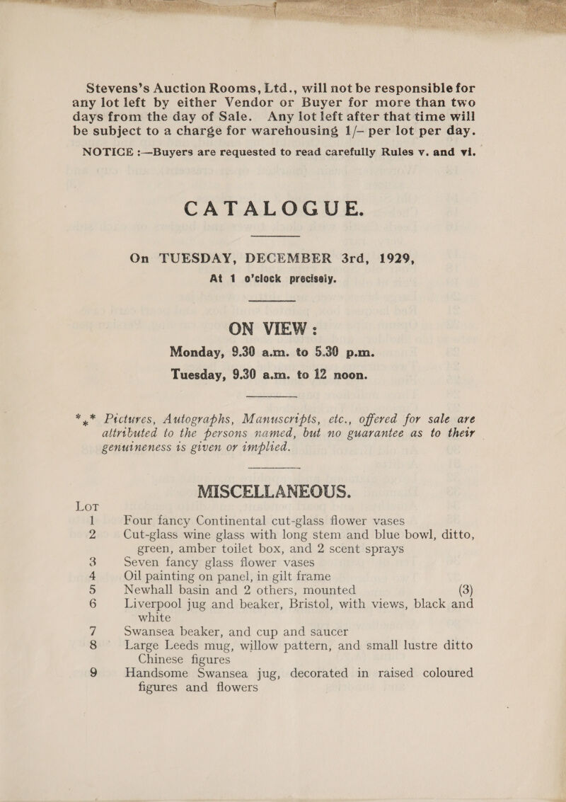  CATALOGUE. On TUESDAY, DECEMBER 3rd, 1929, At 1 o’clock precisely. ON VIEW : Monday, 9.30 a.m. to 5.30 p.m. Tuesday, 9.30 a.m. to 12 noon. Lor nw — DOs Sw A ee MISCELLANEOUS. Four fancy Continental cut-glass flower vases Cut-glass wine glass with long stem and blue bowl, ditto, green, amber toilet box, and 2 scent sprays Seven fancy glass flower vases Oil painting on panel, in gilt frame Newhall basin and 2 others, mounted (3) Liverpool jug and beaker, Bristol, with views, black and white Swansea beaker, and cup and saucer Large Leeds mug, willow pattern, and small lustre ditto Chinese figures Handsome Swansea jug, decorated in raised coloured figures and flowers