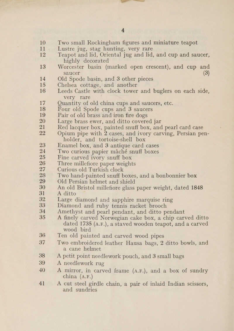 10 1] 12 13 14 15 16 17 18 19 20 21 22, 23 24 25 26 27 28 29 30 31 32 33 34 35 36 37 38 39 40 4] 4 Two small Rockingham figures and miniature teapot Lustre jug, stag hunting, very rare Teapot and lid, Oriental jug and lid, and cup and saucer, highly decorated Worcester basin (marked open crescent), and cup and saucer (3) Old Spode basin, and 3 other pieces Chelsea cottage, and another Leeds Castle with clock tower and buglers on each side, very rare Quantity of old china cups and saucers, etc. Four old Spode cups and 3 saucers Pair of old brass and iron fire dogs Large brass ewer, and ditto covered jar Red lacquer box, painted snuff box, and pearl card case Opium pipe with 2 cases, and ivory carving, Persian pen- holder, and tortoise-shell box Enamel box, and 3 antique card cases Two curious papier maché snuff boxes Fine carved ivory snuff box Three millefiore paper weights Curious old Turkish clock Two hand-painted snuff boxes, and a bonbonnier box Old Persian helmet and shield An old Bristol millefiore glass paper weight, dated 1848 A ditto Large diamond and sapphire marquise ring Diamond and ruby tennis racket brooch Amethyst and pearl pendant, and ditto pendant A finely carved Norwegian cake box, a chip carved ditto dated 1735 (A.F.), a staved wooden teapot, and a carved wood bird Ten old painted and carved wood pipes Two embroidered leather Hausa bags, 2 ditto bowls, and a cane helmet A petit point needlework pouch, and 3 small bags A needlework rug A mirror, in carved frame (A.F.), and a box of sundry china (A.F.) A cut steel girdle chain, a pair of inlaid Indian scissors, and sundries