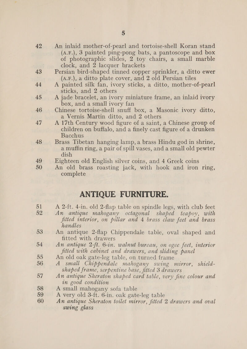 42 43 44 45 46 47 48 49 50 51 92 53 55 56 57 58 59 60 5 An inlaid mother-of-pearl and tortoise-shell Koran stand (A.F.), 3 painted ping-pong bats, a pantoscope and box of photographic slides, 2 toy chairs, a small marble clock, and 2 lacquer brackets Persian bird-shaped tinned copper sprinkler, a ditto ewer (A.F.), a ditto plate cover, and 2 old Persian tiles A painted silk fan, ivory sticks, a ditto, mother-of-pearl sticks, and 2 others A jade bracelet, an ivory miniature frame, an inlaid ivory box, and a small ivory fan Chinese tortoise-shell snuff box, a Masonic ivory ditto, a Vernis Martin ditto, and 2 others A 17th Century wood figure of a saint, a Chinese group of children on buffalo, and a finely cast figure of a drunken Bacchus Brass Tibetan hanging lamp, a brass Hindu god in shrine, a muffin ring, a pair of spill vases, and a small old pewter dish Eighteen old English silver coins, and 4 Greek coins An old brass roasting jack, with hook and iron ring, complete 3 ANTIQUE FURNITURE. A 2-ft. 4-in. old 2-flap table on spindle legs, with club feet An antique mahogany octagonal shaped teapoy, with fitted interior, on pillar and 4 brass claw feet and brass handles An antique 2-flap Chippendale table, oval shaped and fitted with drawers An antique 2-ft. 6-in. walnut bureau, on ogee feet, interior fitted with cabinet and drawers, and sliding panel An old oak gate-leg table, on turned frame A small Chippendale mahogany swing mirror, shield- shaped frame, serpentine base, fitted 3 drawers An antique Sheraton shaped card table, very fine colour and in good condition A small mahogany sofa table A very old 3-ft. 6-in. oak gate-leg table An antique Sheraton toilet mirror, fitted 2 drawers and oval swing glass