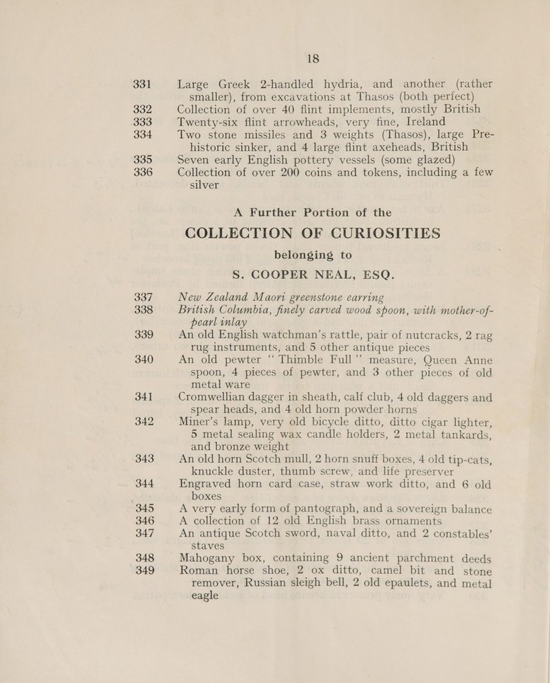 331 332 333 334 335 336 337 338 339 340 341 342 343 344 345 346 347 348 349 18 Large Greek 2-handled hydria, and another (rather smaller), from excavations at Thasos (both periect) Collection of over 40 flint implements, mostly British Twenty-six flint arrowheads, very fine, Ireland Two stone missiles and 3 weights (Thasos), large Pre- historic sinker, and 4 large flint axeheads, British Seven early English pottery vessels (some glazed) Collection of over 200 coins and tokens, including a few silver A Further Portion of the COLLECTION OF CURIOSITIES belonging to S. COOPER NEAL, ESQ. New Zealand Maon greenstone earring British Columbia, finely carved wood spoon, with mother-of- pearl inlay An old English watchman’s rattle, pair of nutcracks, 2 rag rug instruments, and 5 other antique pieces An old pewter “‘ Thimble Full”’ measure, Queen Anne spoon, 4 pieces of pewter, and 3 other pieces of old metal ware Cromwellian dagger in sheath, calf club, 4 old daggers and spear heads, and 4 old horn powder horns Miner’s lamp, very old bicycle ditto, ditto cigar lighter, 5 metal sealing wax candle holders, 2 metal tankards, and bronze weight An old horn Scotch mull, 2 horn snuff boxes, 4 old tip-cats, knuckle duster, thumb screw, and life preserver Engraved horn card case, straw work ditto, and 6 old boxes A very early form of pantograph, and a sovereign balance A collection of 12 old English brass ornaments An antique Scotch sword, naval ditto, and 2 constables’ staves Mahogany box, containing 9 ancient parchment deeds Roman horse shoe, 2 ox ditto, camel bit and stone remover, Russian sleigh bell, 2 old epaulets, and metal eagle