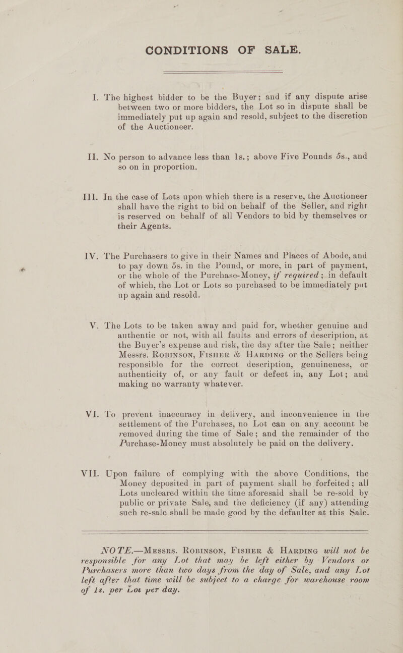 CONDITIONS OF SALE.   I. The highest bidder to be the Buyer; and if any dispute arise between two or more bidders, the Lot so in dispute shall be immediately put up again and resold, subject to the discretion of the Auctioneer. II. No person to advance less than 1s.; above Five Pounds 5s., and so on in proportion. Ill. In the case of Lots upon which there is a reserve, the Auctioneer shall have the right to bid on behalf of the Seller, and right is reserved on behalf of all Vendors to bid by themselves or their Agents. IV. The Purchasers to give in their Names and Places of Abode, and to pay down 5s. in the Pound, or more, in part of payment, or the whole of the Purchase-Money, tf required ; in default of which, the Lot or Lots so purchased to be immediately put up again and resold. V. The Lots to be taken away and paid for, whether genuine and authentic or not, with all faults and errors of description, at the Buyer’s expense and risk, the day after the Sale; neither Messrs. Ropinson, FisHER &amp; Harpine or the Sellers being responsible for the correct description, genuineness, or authenticity of, or any fault or defect in, any Lot; and making no warranty whatever. VI. To prevent inaccuracy in delivery, and inconvenience in the settlement of the Purchases, no Lot can on any account be removed during the time of Sale; and the remainder of the Purchase-Money must absolutely be paid on the delivery. VII. Upon failure of complying with the above Conditions, the Money deposited in part of payment shall be forfeited; all Lots uncleared within the time aforesaid shall be re-sold by publie or private Sale, and the deficiency (if any) attending such re-sale shall be made good by the defaulter at this Sale.  NOTE.—MeEssrs. Ropinson, Fisher &amp; Harpine will not be responsible for any Lot that may be left either by Vendors or Purchasers more than two days from the day of Sale, and any Lot left after that time will be subject to a charge for warehouse room of Is. per Lot per day.