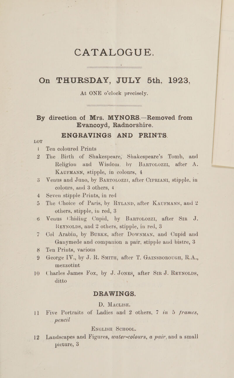 CATALOGUE.    At ONE o’clock precisely.   LOT Or ~~) 12 Evancoyd, Radnorshire. ENGRAVINGS AND PRINTS. Ten coloured Prints The Birth of Shakespeare; Shakespeare’s Tomb, and Religion and Wisdom. by Barronozzi, after A. KAUFMANN, stipple, in colours, 4 Venus and Juno, by Barro.ozzt, after CIPRIANI, stipple, in colours, and 3 others, 4 Seven stipple Prints, in red The Choice of Paris, by RyLanp, after KAUFMANN, and 2 others, stipple, in red, 3 Venus (Chiding Cupid, by Barronozzi, after Sir J. Ik EYNOLDS, and 2 others, stipple, in red, 3 Col Arabin, by Burke, after Downman, and Cupid and Ganymede and companion a pair, stipple aud bistre, 3 Ten Prints, various George IV., by J. R. Smiru, after T. Garnsporouag, R.A., mezzotint Charles James Fox, by J. Jonus, after Sir J. ReyNoups, ditto DRAWINGS. D. MAcuise. Five Portraits of Ladies and 2 others, 7 7x 5 frames, pencil ENGLISH SCHOOL. Landscapes and Figures, water-colours, a pair,and a small