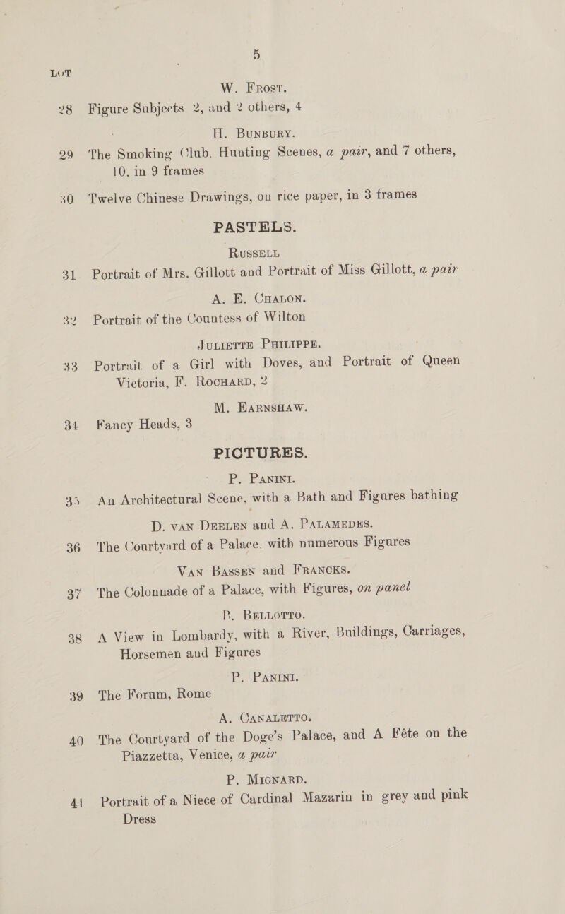 34 36 | 39 A\) 4| 5 W. Frost. Figure Subjects. 2, and 2 others, 4 H. BuNBURY. The Smoking (lub. Hunting Scenes, a par, and 7 others, 10. in 9 frames Twelve Chinese Drawings, on rice paper, in 3 frames PASTELS. RussELL Portrait of Mrs. Gillott and Portrait of Miss Gillott, a paar A. BE. CHALON. Portrait of the Countess of Wilton JULIETTE PHILIPPE. Portrait of a Girl with Doves, and Portrait of Queen Victoria, F. RocoHarD, 2 M. HARNSHAW. Fancy Heads, 3 PICTURES. P. PANINI. An Architectural Scene, with a Bath and Figures bathing D. van DreLeN and A. PALAMEDES. The Courtyard of a Palace, with numerous Figures Van Bassen and FRANCKS. The Colonnade of a Palace, with Figures, on panel P. BELLOTTO. A View in Lombardy, with a River, Buildings, Carriages, Horsemen aud Figures P. PANINI. The Forum, Rome A. CANALETTO. The Courtyard of the Doge’s Palace, and A Féte on the Piazzetta, Venice, a pair P, MIGNARD. Portrait of a Niece of Cardinal Mazarin in grey and pink Dress